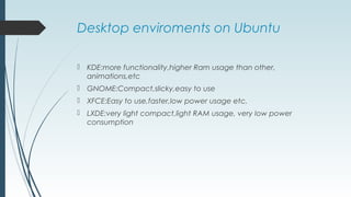 Desktop enviroments on Ubuntu
 KDE:more functionality,higher Ram usage than other,
animations,etc
 GNOME:Compact,slicky,easy to use
 XFCE:Easy to use,faster,low power usage etc.
 LXDE:very light compact,light RAM usage, very low power
consumption
 