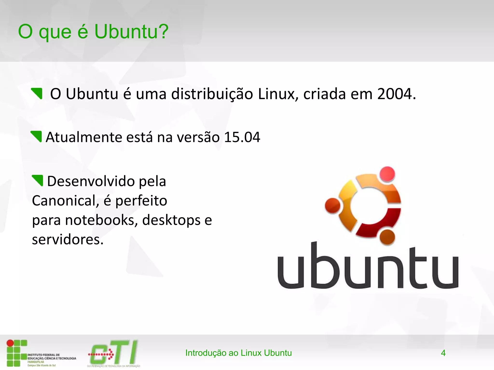 4
O que é Ubuntu?
O Ubuntu é uma distribuição Linux, criada em 2004.
Introdução ao Linux Ubuntu
Atualmente está na versão 15.04
Desenvolvido pela
Canonical, é perfeito
para notebooks, desktops e
servidores.
 