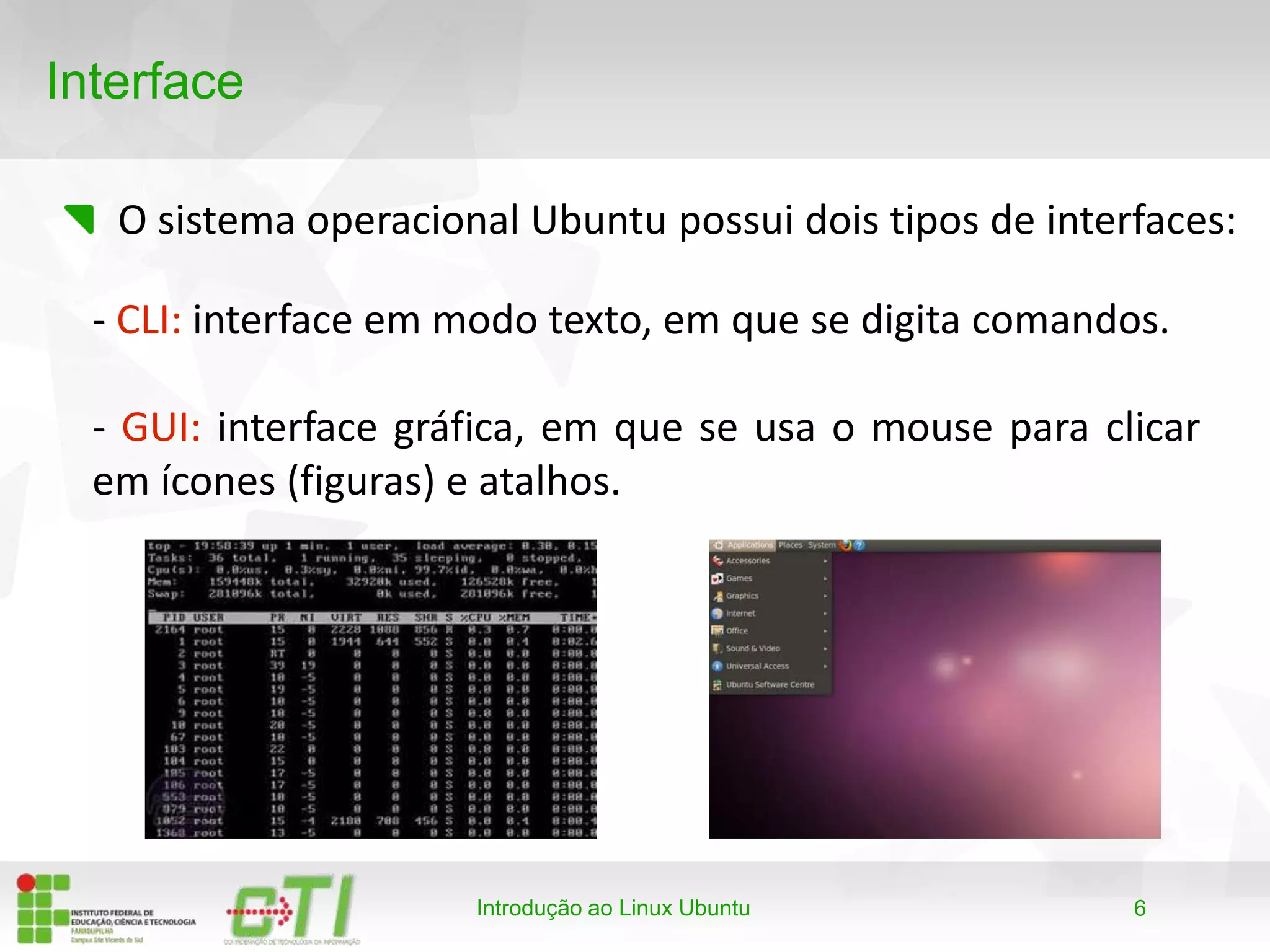 6
Interface
O sistema operacional Ubuntu possui dois tipos de interfaces:
Introdução ao Linux Ubuntu
- CLI: interface em modo texto, em que se digita comandos.
- GUI: interface gráfica, em que se usa o mouse para clicar
em ícones (figuras) e atalhos.
 