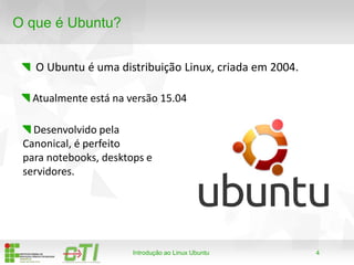 4
O que é Ubuntu?
O Ubuntu é uma distribuição Linux, criada em 2004.
Introdução ao Linux Ubuntu
Atualmente está na versão 15.04
Desenvolvido pela
Canonical, é perfeito
para notebooks, desktops e
servidores.
 