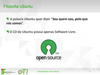 5
Filosofia Ubuntu
A palavra Ubuntu quer dizer “Sou quem sou, pelo que
nós somos”.
Introdução ao Linux Ubuntu
O CD do Ubuntu possui apenas Software Livre.
 