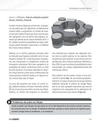 103
recurrir a Wikipedia (http://es.wikipedia.org/wiki/
Session_Initiation_Protocol).
Cuando iniciamos Skype por primera vez, el progra-
ma nos pedirá que nos registremos. Completaremos
nuestros datos y asignaremos un nombre de usua-
rio que será nuestro ID para que otros usuarios pue-
dan agregarnos. Una vez dentro del programa, ve-
remos que además de las clásicas llamadas de PC a
PC, también tenemos la posibilidad de cargar crédi-
to para realizar llamadas a bajo costo a un teléfono
fijo o hasta incluso celulares.
Además, en su interfaz, podremos consultar tanto
las llamadas que hayamos realizado como las que
hayamos recibido. Por si esto fuera poco, el progra-
ma trae incorporado un completísimo sistema de
mensajería instantánea. Otro valor agregado es la
posibilidad de realizar conferencias entre un total
de ocho personas. En pruebas realizadas en distin-
tas franjas horarias y entre varios interlocutores, las
conversaciones resultaron fluidas y, en algunos ca-
sos, incluso mejor que en Skype.
Los pros del programa son varios. En primer lu-
gar, podemos destacar el antes nombrado sistema
SIP, por el que consume menos recursos que Skype.
Además, la interfaz del programa se encuentra
más estilizada que cualquier otra aplicación simi-
lar, como se podrá apreciar en las capturas. Otra
característica para destacar es que Gizmo está dis-
ponible para otros sistemas operativos (Windows y
Mac OSX), lo que nos ofrece la posibilidad de estar
comunicados con amigos independientemente del
sistema que utilicen.
Para culminar con los puntos a favor, es muy inte-
resante la opción Map ItMap It, que localiza geográfica-
mente en un mapa a la persona con la que estamos
hablando utilizando el sistema de Google Maps.
Éste es un valor agregado importante, que ubica al
programa en la vanguardia de las aplicaciones de
telecomunicaciones para Ubuntu (Figura 6).
Tecnología de voz por Internet
Problemas de audio con Skype
Suele suceder que Skype nos devuelve un error del dispositivo de sonido cuando tratamos
de conectarnos con un amigo. Prestemos atención, porque a veces este error significa que
nuestro amigo tiene el problema, y no nosotros.
Ubuntu_Cap5_093_108_c.indd 103Ubuntu_Cap5_093_108_c.indd 103 25/01/2012 06:41:21 p.m.25/01/2012 06:41:21 p.m.
 
