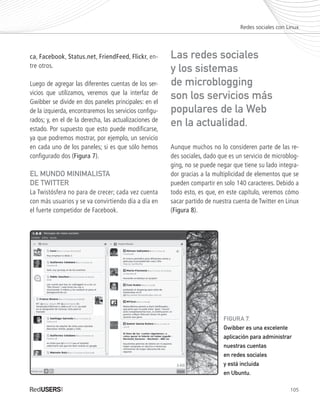 105
ca, Facebook, Status.net, FriendFeed, Flickr, en-
tre otros.
Luego de agregar las diferentes cuentas de los ser-
vicios que utilizamos, veremos que la interfaz de
Gwibber se divide en dos paneles principales: en el
de la izquierda, encontraremos los servicios configu-
rados; y, en el de la derecha, las actualizaciones de
estado. Por supuesto que esto puede modificarse,
ya que podremos mostrar, por ejemplo, un servicio
en cada uno de los paneles; si es que sólo hemos
configurado dos (Figura 7).
EL MUNDO MINIMALISTA
DE TWITTER
La Twistósfera no para de crecer; cada vez cuenta
con más usuarios y se va convirtiendo día a día en
el fuerte competidor de Facebook.
Aunque muchos no lo consideren parte de las re-
des sociales, dado que es un servicio de microblog-
ging, no se puede negar que tiene su lado integra-
dor gracias a la multiplicidad de elementos que se
pueden compartir en solo 140 caracteres. Debido a
todo esto, es que, en este capítulo, veremos cómo
sacar partido de nuestra cuenta de Twitter en Linux
(Figura 8).
Redes sociales con Linux
Las redes sociales
y los sistemas
de microblogging
son los servicios más
populares de la Web
en la actualidad.
FIGURA 7.
Gwibber es una excelente
aplicación para administrar
nuestras cuentas
en redes sociales
y está incluida
en Ubuntu.
Ubuntu_Cap5_093_108_c.indd 105Ubuntu_Cap5_093_108_c.indd 105 25/01/2012 06:41:21 p.m.25/01/2012 06:41:21 p.m.
 