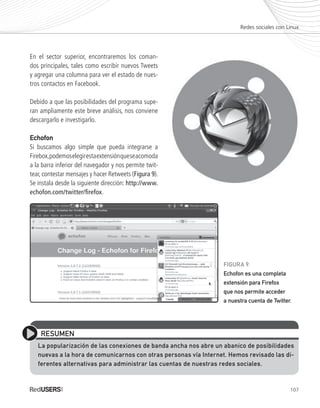 107
En el sector superior, encontraremos los coman-
dos principales, tales como escribir nuevos Tweets
y agregar una columna para ver el estado de nues-
tros contactos en Facebook.
Debido a que las posibilidades del programa supe-
ran ampliamente este breve análisis, nos conviene
descargarlo e investigarlo.
EchofonEchofon
Si buscamos algo simple que pueda integrarse a
Firebox,podemoselegirestaextensiónqueseacomoda
a la barra inferior del navegador y nos permite twit-
tear, contestar mensajes y hacer Retweets (Figura 9).
Se instala desde la siguiente dirección: http://www.
echofon.com/twitter/firefox.
Redes sociales con Linux
RESUMEN
La popularización de las conexiones de banda ancha nos abre un abanico de posibilidades
nuevas a la hora de comunicarnos con otras personas vía Internet. Hemos revisado las di-
ferentes alternativas para administrar las cuentas de nuestras redes sociales.
FIGURA 9.
Echofon es una completa
extensión para Firefox
que nos permite acceder
a nuestra cuenta de Twitter.
Ubuntu_Cap5_093_108_c.indd 107Ubuntu_Cap5_093_108_c.indd 107 25/01/2012 06:41:22 p.m.25/01/2012 06:41:22 p.m.
 