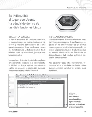 111
UTILIZAR LA CONSOLA
Si bien no entraremos en cuestiones avanzadas,
es importante saber que muchas funciones de ins-
talación y cuestiones administrativas del sistema
operativo se realizan desde una línea de coman-
dos llamada consola. Se trata del lugar en donde
debemos tipear las instrucciones, para que éstas
luego se ejecuten.
Las cuestiones de instalación desde la consola se-
rán desarrolladas en detalle en el próximo capítu-
lo del libro, por lo que aquí nos centraremos en
explicar los comandos necesarios para que nues-
tro sistema quede totalmente funcional.
INSTALACIÓN DE CÓDECS
Cuando terminemos de instalar Ubuntu en nues-
tra PC, nos daremos cuenta de que hay ciertos as-
pectos que no están incluidos o de que algunas
tareas no podremos realizarlas. Las principales fa-
lencias luego de la instalación de Ubuntu son que
no podemos reproducir muchos formatos de vi-
deos, películas en DVD e incluso archivos de mú-
sica en formato cerrado.
Para solucionar todos estos inconvenientes, de-
bemos recurrir a la instalación de diversos códecs
que nos permitirán reproducir los formatos antes
nombrados.
Nuestro Ubuntu al máximo
Es indiscutible
el lugar que Ubuntu
ha adquirido dentro de
las distribuciones Linux
FIGURA 1.
Aquí vemos la
consola de Linux.
Aprenderemos a
utilizarla en detalle en
el próximo capítulo.
Ubuntu_Cap6_109_142_c.indd 111Ubuntu_Cap6_109_142_c.indd 111 26/01/2012 12:33:27 p.m.26/01/2012 12:33:27 p.m.
 