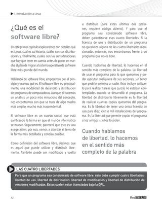 1. Introducción a Linux
12
¿Qué es el
software libre?
En este primer capítulo explicaremos con detalles qué
es Linux, cuál es su historia, cuáles son sus distribu-
ciones y, finalmente, cuáles son las consideraciones
que hay que tener en cuenta antes de poner en mar-
cha el plan de migrar al sistema operativo de software
libre más grande del mundo.
Hablando de software libre, empecemos por el prin-
cipio y veamos qué es. El software libre es, principal-
mente, una modalidad de desarrollo y distribución
de programas de computadoras.Aunque, si hacemos
un análisis un poco más minucioso del concepto,
nos encontramos con que se trata de algo mucho
más amplio, mucho más trascendental.
El software libre es un suceso social, que está
cambiando la forma en que el mundo informático
se mueve. Seguramente, parecerá que esto es una
exageración; por eso, vamos a abordar el tema de
la forma más detallada y concisa posible.
Como definición del software libre, decimos que
es aquel que puede utilizar y distribuir libre-
mente. También puede ser modificado y vuelto
a distribuir (para estas últimas dos opcio-
nes, requiere código abierto). Y para que el
programa sea considerado software libre,
deben garantizarse esas cuatro libertades. Si la
licencia de uso y distribución de un programa
no garantiza alguna de las cuatro libertades men-
cionadas entonces, nos encontramos frente a un
programa que no es libre.
Cuando hablamos de libertad, lo hacemos en el
sentido más completo de la palabra. La libertad
de usar el programa para lo que queramos y po-
der ejecutar cualquiera de sus acciones, sin tener
que pedirle permiso a nadie. Esto incluye utilizar-
lo para realizar tareas que quizás no estaban con-
templadas cuando se desarrolló el programa. La
libertad de distribuirlo libremente es la libertad
de realizar cuantas copias queramos del progra-
ma. Es la libertad de tener una única licencia de
uso para diez, cien o mil instalaciones del progra-
ma. Es la libertad que permite copiar el programa
a los amigos si ellos lo piden.
LAS CUATRO LIBERTADES
Para que un programa sea considerado de software libre, éste debe cumplir cuatro libertades:
libertad de uso, libertad de distribución, libertad de modificación y libertad de distribución de
versiones modificadas. Estos suelen estar licenciados bajo la GPLGPL.
Cuando hablamos
de libertad, lo hacemos
en el sentido más
completo de la palabra
Ubuntu_Cap1_011_024_c.indd 12Ubuntu_Cap1_011_024_c.indd 12 26/01/2012 12:27:53 p.m.26/01/2012 12:27:53 p.m.
 