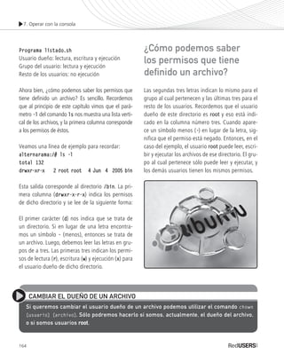 7. Operar con la consola
164
Programa listado.shPrograma listado.sh
Usuario dueño: lectura, escritura y ejecución
Grupo del usuario: lectura y ejecución
Resto de los usuarios: no ejecución
Ahora bien, ¿cómo podemos saber los permisos que
tiene definido un archivo? Es sencillo. Recordemos
que al principio de este capítulo vimos que el pará-
metro -l-l del comando lsls nos muestra una lista verti-
cal de los archivos, y la primera columna corresponde
a los permisos de éstos.
Veamos una línea de ejemplo para recordar:
alternarama:/# ls -lalternarama:/# ls -l
total 132total 132
drwxr-xr-x 2 root root 4 Jun 4 2005 bindrwxr-xr-x 2 root root 4 Jun 4 2005 bin
Esta salida corresponde al directorio /bin/bin. La pri-
mera columna (drwxr-x-r-xdrwxr-x-r-x) indica los permisos
de dicho directorio y se lee de la siguiente forma:
El primer carácter (d) nos indica que se trata de
un directorio. Si en lugar de una letra encontra-
mos un símbolo - (menos), entonces se trata de
un archivo. Luego, debemos leer las letras en gru-
pos de a tres. Las primeras tres indican los permi-
sos de lectura (r), escritura (w) y ejecución (x) para
el usuario dueño de dicho directorio.
Las segundas tres letras indican lo mismo para el
grupo al cual pertenecen y las últimas tres para el
resto de los usuarios. Recordemos que el usuario
dueño de este directorio es root y eso está indi-
cado en la columna número tres. Cuando apare-
ce un símbolo menos (-) en lugar de la letra, sig-
nifica que el permiso está negado. Entonces, en el
caso del ejemplo, el usuario root puede leer, escri-
bir y ejecutar los archivos de ese directorio. El gru-
po al cual pertenece sólo puede leer y ejecutar, y
los demás usuarios tienen los mismos permisos.
CAMBIAR EL DUEÑO DE UN ARCHIVO
Si queremos cambiar el usuario dueño de un archivo podemos utilizar el comando chown
[usuario] [archivo]. Sólo podremos hacerlo si somos, actualmente, el dueño del archivo,
o si somos usuarios rootroot.
¿Cómo podemos saber
los permisos que tiene
definido un archivo?
Ubuntu_Cap7_143_170_c.indd 164Ubuntu_Cap7_143_170_c.indd 164 25/01/2012 06:43:57 p.m.25/01/2012 06:43:57 p.m.
 