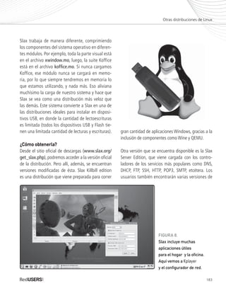 183
Slax trabaja de manera diferente, comprimiendo
los componentes del sistema operativo en diferen-
tes módulos. Por ejemplo, toda la parte visual está
en el archivo xwindow.mo, luego, la suite Koffice
está en el archivo koffice.mo. Si nunca cargamos
Koffice, ese módulo nunca se cargará en memo-
ria, por lo que siempre tendremos en memoria lo
que estamos utilizando, y nada más. Eso aliviana
muchísimo la carga de nuestro sistema y hace que
Slax se vea como una distribución más veloz que
las demás. Este sistema convierte a Slax en una de
las distribuciones ideales para instalar en disposi-
tivos USB, en donde la cantidad de lectoescrituras
es limitada (todos los dispositivos USB y Flash tie-
nen una limitada cantidad de lecturas y escrituras).
¿Cómo obtenerla?¿Cómo obtenerla?
Desde el sitio oficial de descargas (www.slax.org/
get_slax.php), podremos acceder a la versión oficial
de la distribución. Pero allí, además, se encuentran
versiones modificadas de ésta. Slax Killbill edition
es una distribución que viene preparada para correr
gran cantidad de aplicaciones Windows, gracias a la
inclusión de componentes como Wine y QEMU.
Otra versión que se encuentra disponible es la Slax
Server Edition, que viene cargada con los contro-
ladores de los servicios más populares como DNS,
DHCP, FTP, SSH, HTTP, POP3, SMTP, etcétera. Los
usuarios también encontrarán varias versiones de
Otras distribuciones de Linux
FIGURA 8.
Slax incluye muchas
aplicaciones útiles
para el hogar y la oficina.
Aquí vemos a Kplayer
y el configurador de red.
Ubuntu_Ap_171_184_c.indd 183Ubuntu_Ap_171_184_c.indd 183 25/01/2012 06:49:58 p.m.25/01/2012 06:49:58 p.m.
 
