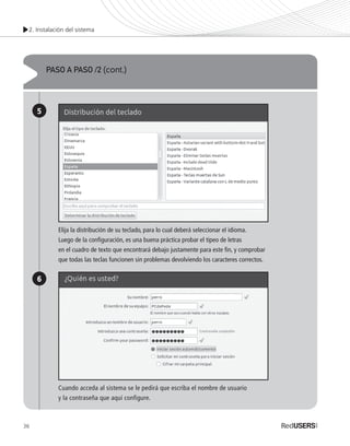2. Instalación del sistema
36
PASO A PASO /2 (cont.)
5
6
Elija la distribución de su teclado, para lo cual deberá seleccionar el idioma.
Luego de la configuración, es una buena práctica probar el tipeo de letras
en el cuadro de texto que encontrará debajo justamente para este fin, y comprobar
que todas las teclas funcionen sin problemas devolviendo los caracteres correctos.
Cuando acceda al sistema se le pedirá que escriba el nombre de usuario
y la contraseña que aquí configure.
Ubuntu_Cap2_025_040_c.indd 36Ubuntu_Cap2_025_040_c.indd 36 25/01/2012 06:36:57 p.m.25/01/2012 06:36:57 p.m.
 