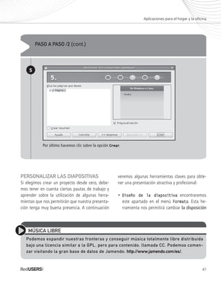 87
PERSONALIZAR LAS DIAPOSITIVAS
Si elegimos crear un proyecto desde cero, debe-
mos tener en cuenta ciertas pautas de trabajo y
aprender sobre la utilización de algunas herra-
mientas que nos permitirán que nuestra presenta-
ción tenga muy buena presencia. A continuación
veremos algunas herramientas claves para obte-
ner una presentación atractiva y profesional:
• Diseño de la diapositivaDiseño de la diapositiva: encontraremos
este apartado en el menú FormatoFormato. Esta he-
rramienta nos permitirá cambiar la disposición
Aplicaciones para el hogar y la oficina
PASO A PASO /2 (cont.)
5
Por último hacemos clic sobre la opción CrearCrear.
MÚSICA LIBRE
Podemos expandir nuestras fronteras y conseguir música totalmente libre distribuida
bajo una licencia similar a la GPL, pero para contenido, llamada CC. Podemos comen-
zar visitando la gran base de datos de Jamendo: http://www.jamendo.com/es/http://www.jamendo.com/es/.
Ubuntu_Cap4_063_092_c.indd 87Ubuntu_Cap4_063_092_c.indd 87 25/01/2012 06:39:51 p.m.25/01/2012 06:39:51 p.m.
 