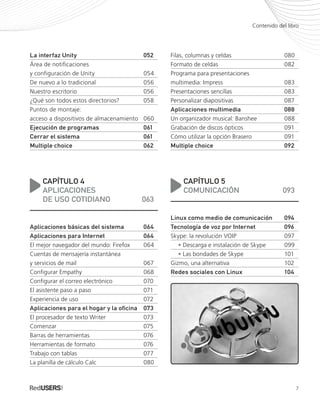 7
Contenido del libro
La interfaz Unity	 052
Área de notificaciones
y configuración de Unity	 054
De nuevo a lo tradicional	 056
Nuestro escritorio	 056
¿Qué son todos estos directorios?	 058
Puntos de montaje:
acceso a dispositivos de almacenamiento	 060
Ejecución de programas	 061
Cerrar el sistema	 061
Multiple choice	 062
CAPÍTULO 4
APLICACIONES
DE USO COTIDIANO	 063
Aplicaciones básicas del sistema	 064
Aplicaciones para Internet	 064
El mejor navegador del mundo: Firefox	 064
Cuentas de mensajería instantánea
y servicios de mail	 067
Configurar Empathy	 068
Configurar el correo electrónico	 070
El asistente paso a paso	 071
Experiencia de uso	 072
Aplicaciones para el hogar y la oficina	 073
El procesador de texto Writer	 073
Comenzar	075
Barras de herramientas	 076
Herramientas de formato	 076
Trabajo con tablas	 077
La planilla de cálculo Calc	 080
Filas, columnas y celdas	 080
Formato de celdas	 082
Programa para presentaciones
multimedia: Impress	 083
Presentaciones sencillas	 083
Personalizar diapositivas	 087
Aplicaciones multimedia	 088
Un organizador musical: Banshee	 088
Grabación de discos ópticos	 091
Cómo utilizar la opción Brasero	 091
Multiple choice	 092
CAPÍTULO 5
COMUNICACIÓN	093
Linux como medio de comunicación	 094
Tecnología de voz por Internet	 096
Skype: la revolución VOIP	 097
	 • Descarga e instalación de Skype	 099
	 • Las bondades de Skype	 101
Gizmo, una alternativa	 102
Redes sociales con Linux	 104
Ubuntu_PRE_001_010.indd 7 31/01/2012 13:29
 