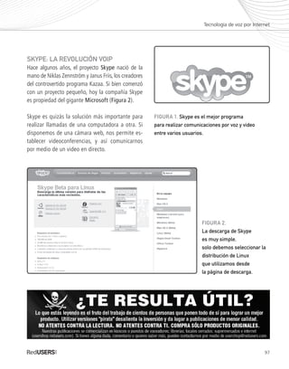 97
SKYPE: LA REVOLUCIÓN VOIP
Hace algunos años, el proyecto Skype nació de la
mano de Niklas Zennström y Janus Friis, los creadores
del controvertido programa Kazaa. Si bien comenzó
con un proyecto pequeño, hoy la compañía Skype
es propiedad del gigante Microsoft (Figura 2).
Skype es quizás la solución más importante para
realizar llamadas de una computadora a otra. Si
disponemos de una cámara web, nos permite es-
tablecer videoconferencias, y así comunicarnos
por medio de un video en directo.
Tecnología de voz por Internet
FIGURA 1. Skype es el mejor programa
para realizar comunicaciones por voz y video
entre varios usuarios.
FIGURA 2.
La descarga de Skype
es muy simple,
solo debemos seleccionar la
distribución de Linux
que utilizamos desde
la página de descarga.
Ubuntu_Cap5_093_108_c.indd 97Ubuntu_Cap5_093_108_c.indd 97 25/01/2012 06:41:19 p.m.25/01/2012 06:41:19 p.m.
 