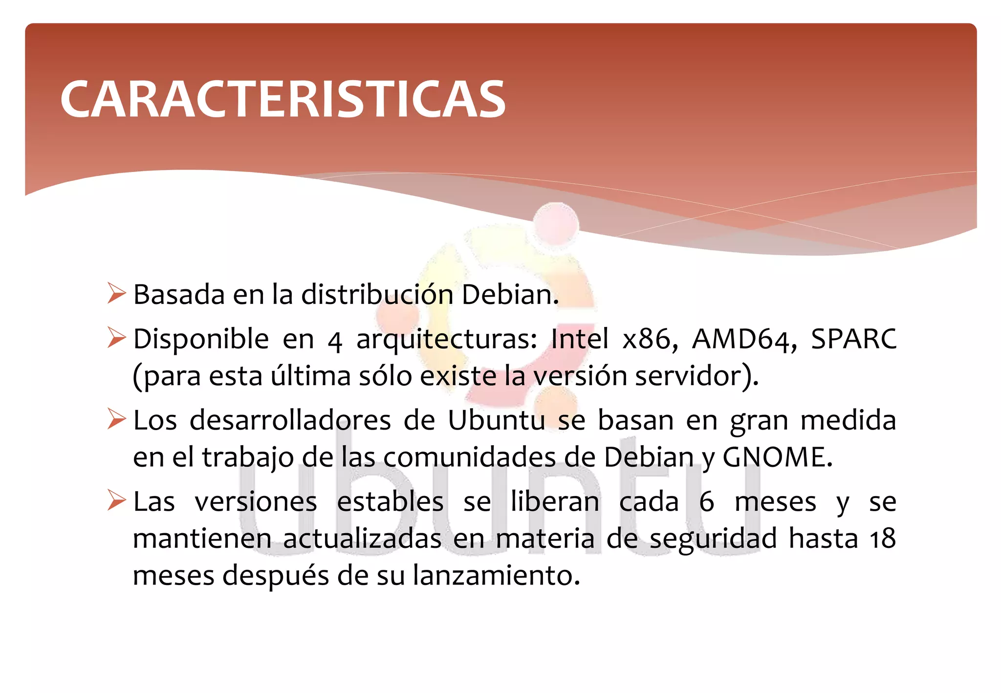 Basada en la distribución Debian.
Disponible en 4 arquitecturas: Intel x86, AMD64, SPARC
(para esta última sólo existe la versión servidor).
Los desarrolladores de Ubuntu se basan en gran medida
en el trabajo de las comunidades de Debian y GNOME.
Las versiones estables se liberan cada 6 meses y se
mantienen actualizadas en materia de seguridad hasta 18
meses después de su lanzamiento.
CARACTERISTICAS
 