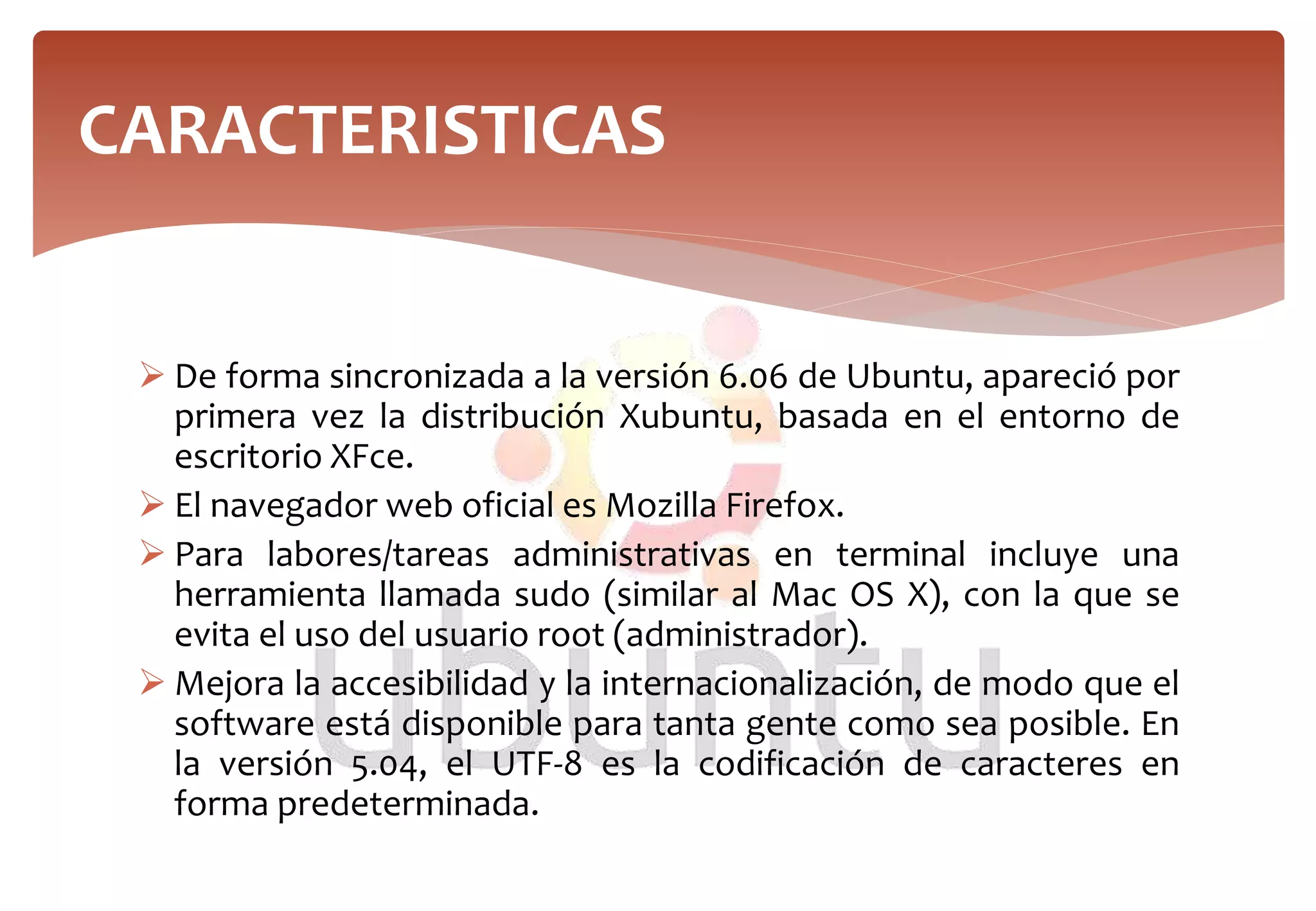  De forma sincronizada a la versión 6.06 de Ubuntu, apareció por
primera vez la distribución Xubuntu, basada en el entorno de
escritorio XFce.
 El navegador web oficial es Mozilla Firefox.
 Para labores/tareas administrativas en terminal incluye una
herramienta llamada sudo (similar al Mac OS X), con la que se
evita el uso del usuario root (administrador).
 Mejora la accesibilidad y la internacionalización, de modo que el
software está disponible para tanta gente como sea posible. En
la versión 5.04, el UTF-8 es la codificación de caracteres en
forma predeterminada.
CARACTERISTICAS
 