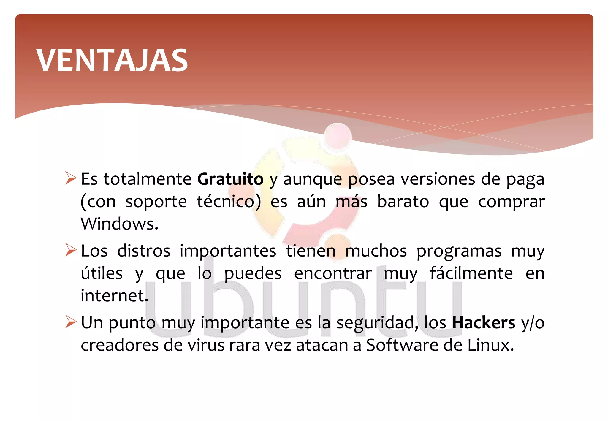 Es totalmente Gratuito y aunque posea versiones de paga
(con soporte técnico) es aún más barato que comprar
Windows.
Los distros importantes tienen muchos programas muy
útiles y que lo puedes encontrar muy fácilmente en
internet.
Un punto muy importante es la seguridad, los Hackers y/o
creadores de virus rara vez atacan a Software de Linux.
VENTAJAS
 