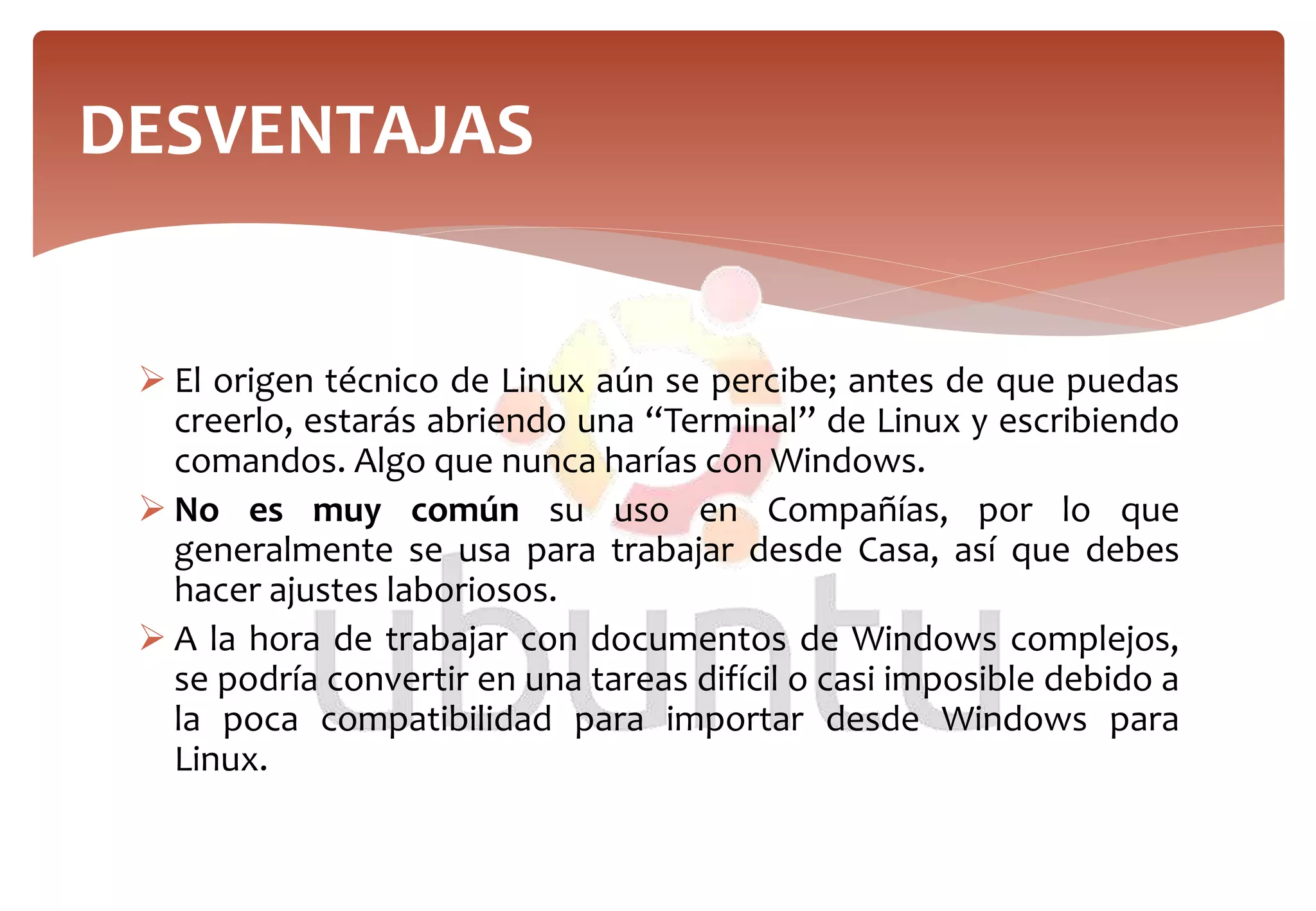  El origen técnico de Linux aún se percibe; antes de que puedas
creerlo, estarás abriendo una “Terminal” de Linux y escribiendo
comandos. Algo que nunca harías con Windows.
 No es muy común su uso en Compañías, por lo que
generalmente se usa para trabajar desde Casa, así que debes
hacer ajustes laboriosos.
 A la hora de trabajar con documentos de Windows complejos,
se podría convertir en una tareas difícil o casi imposible debido a
la poca compatibilidad para importar desde Windows para
Linux.
DESVENTAJAS
 
