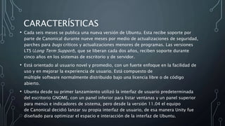 CARACTERÍSTICAS
• Cada seis meses se publica una nueva versión de Ubuntu. Esta recibe soporte por
parte de Canonical durante nueve meses por medio de actualizaciones de seguridad,
parches para bugs críticos y actualizaciones menores de programas. Las versiones
LTS (Long Term Support), que se liberan cada dos años, reciben soporte durante
cinco años en los sistemas de escritorio y de servidor.
• Está orientado al usuario novel y promedio, con un fuerte enfoque en la facilidad de
uso y en mejorar la experiencia de usuario. Está compuesto de
múltiple software normalmente distribuido bajo una licencia libre o de código
abierto.
• Ubuntu desde su primer lanzamiento utilizó la interfaz de usuario predeterminada
del escritorio GNOME, con un panel inferior para listar ventanas y un panel superior
para menús e indicadores de sistema, pero desde la versión 11.04 el equipo
de Canonical decidió lanzar su propia interfaz de usuario, de esa manera Unity fue
diseñado para optimizar el espacio e interacción de la interfaz de Ubuntu.
 