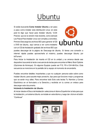 Ubuntu
Si estás buscando Como Instalar Ubuntu y ver paso
a paso como instalar esta distribución Linux en este
post te digo que hacer para Instalar Ubuntu 12.04
Precise que es la versión más reciente, como siempre
Los Pasos Para Inatalar Linux son simples y concretos.
Primero Descarga los archivos ISO para generar el CD
o DVD de Ubuntu, aquí vamos a ver como instalarlo
con un CD de Instalación grabado del archivos ISO que
puedes descargar de la página de Descarga de Ubuntu. Si tienes una conexión a
internet rápida puedes aprovecharla al máximo, puedes descargar Ubuntu por
bitTorrent.
Para Iniciar la Instalación de inserta el CD en la unidad y se arranca desde ese
dispositivo buscando la tecla o secuencia de teclas para encontrar el Menú Boot Options
(Opciones de Arranque). En algunos Equipos puede ser F12, F8 o Ctrl+Alt+Esc. Esta
secuencia se menciona en la pantalla de tu equipo al momento de encenderla.
Puedes encontrar detalles importantes y que no cualquier persona sabe sobre como
instalar Ubuntu para sacarle mejor provecho, tips para que funcione mejor y programas
que se serán muy utiles. Para encontrar todo Esto solo teclea Tu Nombre y Correo
Elactrónico en el formulario a la Derecha y recibirás en tu correo un enlace para
descargar este documento.
Iniciando la Instalación de Ubuntu
Al iniciar desde el Disco de Instalación selecciona el idioma Español de la lista para que
la Instalación y el sistema Ubuntu se instale en este idioma y luego dar click en el botón
“Continuar”
 