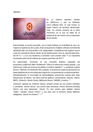 UBUNTU
Es un sistema operativo basado
en GNU/Linux y que se distribuye
como software libre, el cual incluye su
propio entorno de escritorio denominado
Unity. Su nombre proviene de la ética
homónima, en la que se habla de la
existencia de uno mismo como cooperación
de los demás.
Está orientado al usuario promedio, con un fuerte enfoque en la facilidad de uso y en
mejorar la experiencia del usuario. Está compuesto de múltiples software normalmente
distribuido bajo una licencia libre o de código abierto. Estadísticas web sugieren que la
cuota de mercado de Ubuntu dentro de las distribuciones Linux es, aproximadamente,
del 49 %,3 4
y con una tendencia a aumentar como servidor web.5
Y un importante
incremento activo de 20 millones de usuarios para fines del 2011.6
Su patrocinador, Canonical, es una compañía británica propiedad del
empresario sudafricano Mark Shuttleworth. Ofrece el sistema de manera gratuita, y se
financia por medio de servicios vinculados al sistema operativo7 8
y vendiendo soporte
técnico.9
Además, al mantenerlo libre y gratuito, la empresa es capaz de aprovechar los
desarrolladores de la comunidad para mejorar los componentes de susistemaoperativo.
Extraoficialmente, la comunidad de desarrolladores proporciona soporte para otras
derivaciones de Ubuntu, con otros entornos gráficos, comoKubuntu, Xubuntu, Ubuntu
MATE, Edubuntu, Ubuntu Studio, Mythbuntu,Ubuntu GNOME y Lubuntu. 10
Canonical, además de mantener Ubuntu, también provee de una versión orientada
a servidores, Ubuntu Server, una versión para empresas, Ubuntu Business Desktop
Remix, una para televisores, Ubuntu TV, otra versión para tabletas Ubuntu
Tablet,11
también Ubuntu Phone12
y una para usar el escritorio desde teléfonos
inteligentes, Ubuntu for Android.13 14 15
 