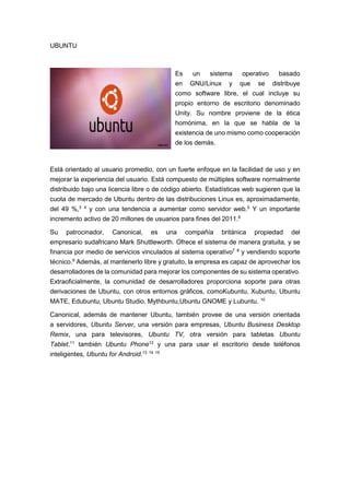 UBUNTU
Es un sistema operativo basado
en GNU/Linux y que se distribuye
como software libre, el cual incluye su
propio entorno de escritorio denominado
Unity. Su nombre proviene de la ética
homónima, en la que se habla de la
existencia de uno mismo como cooperación
de los demás.
Está orientado al usuario promedio, con un fuerte enfoque en la facilidad de uso y en
mejorar la experiencia del usuario. Está compuesto de múltiples software normalmente
distribuido bajo una licencia libre o de código abierto. Estadísticas web sugieren que la
cuota de mercado de Ubuntu dentro de las distribuciones Linux es, aproximadamente,
del 49 %,3 4
y con una tendencia a aumentar como servidor web.5
Y un importante
incremento activo de 20 millones de usuarios para fines del 2011.6
Su patrocinador, Canonical, es una compañía británica propiedad del
empresario sudafricano Mark Shuttleworth. Ofrece el sistema de manera gratuita, y se
financia por medio de servicios vinculados al sistema operativo7 8
y vendiendo soporte
técnico.9
Además, al mantenerlo libre y gratuito, la empresa es capaz de aprovechar los
desarrolladores de la comunidad para mejorar los componentes de su sistema operativo.
Extraoficialmente, la comunidad de desarrolladores proporciona soporte para otras
derivaciones de Ubuntu, con otros entornos gráficos, comoKubuntu, Xubuntu, Ubuntu
MATE, Edubuntu, Ubuntu Studio, Mythbuntu,Ubuntu GNOME y Lubuntu. 10
Canonical, además de mantener Ubuntu, también provee de una versión orientada
a servidores, Ubuntu Server, una versión para empresas, Ubuntu Business Desktop
Remix, una para televisores, Ubuntu TV, otra versión para tabletas Ubuntu
Tablet,11
también Ubuntu Phone12
y una para usar el escritorio desde teléfonos
inteligentes, Ubuntu for Android.13 14 15
 