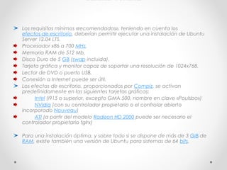 HARDWARE
Los requisitos mínimos «recomendados», teniendo en cuenta los 
efectos de escritorio, deberían permitir ejecutar una instalación de Ubuntu
Server 12.04 LTS.
Procesador x86 a 700 MHz.
Memoria RAM de 512 Mb.
Disco Duro de 5 GB (swap incluida).
Tarjeta gráfica y monitor capaz de soportar una resolución de 1024x768.
Lector de DVD o puerto USB.
Conexión a Internet puede ser útil.
Los efectos de escritorio, proporcionados por Compiz, se activan
predefinidamente en las siguientes tarjetas gráficas:
         Intel (i915 o superior, excepto GMA 500, nombre en clave «Poulsbo»)
         NVidia (con su controlador propietario o el controlar abierto
incorporado Nouveau)
         ATI (a partir del modelo Radeon HD 2000 puede ser necesario el
controlador propietario fglrx)
Para una instalación óptima, y sobre todo si se dispone de más de 3 GiB de 
RAM, existe también una versión de Ubuntu para sistemas de 64 bits.
 