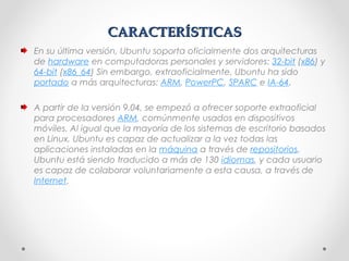 CARACTERÍSTICASCARACTERÍSTICAS
En su última versión, Ubuntu soporta oficialmente dos arquitecturas
de hardware en computadoras personales y servidores: 32-bit (x86) y 
64-bit (x86_64) Sin embargo, extraoficialmente, Ubuntu ha sido 
portado a más arquitecturas: ARM, PowerPC, SPARC e IA-64.
A partir de la versión 9.04, se empezó a ofrecer soporte extraoficial
para procesadores ARM, comúnmente usados en dispositivos
móviles. Al igual que la mayoría de los sistemas de escritorio basados
en Linux, Ubuntu es capaz de actualizar a la vez todas las
aplicaciones instaladas en la máquina a través de repositorios.
Ubuntu está siendo traducido a más de 130 idiomas, y cada usuario
es capaz de colaborar voluntariamente a esta causa, a través de 
Internet.
 