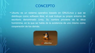 CONCEPTO
• Ubuntu es un sistema operativo basado en GNU/Linux y que se
distribuye como software libre, el cual incluye su propio entorno de
escritorio denominado Unity. Su nombre proviene de la ética
homónima, en la que se habla de la existencia de uno mismo como
cooperación de los demás.
 