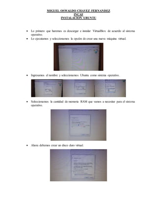 MIGUEL OSWALDO CHAVEZ FERNANDEZ
INCAF
INSTALACION UBUNTU
 Lo primero que haremos es descargar e instalar VirtualBox de acuerdo al sistema
operativo.
 Lo ejecutamos y seleccionamos la opción de crear una nueva máquina virtual.
 Ingresamos el nombre y seleccionamos Ubuntu como sistema operativo.
 Seleccionamos la cantidad de memoria RAM que vamos a necesitar para el sistema
operativo.
 Ahora debemos crear un disco duro virtual.
 