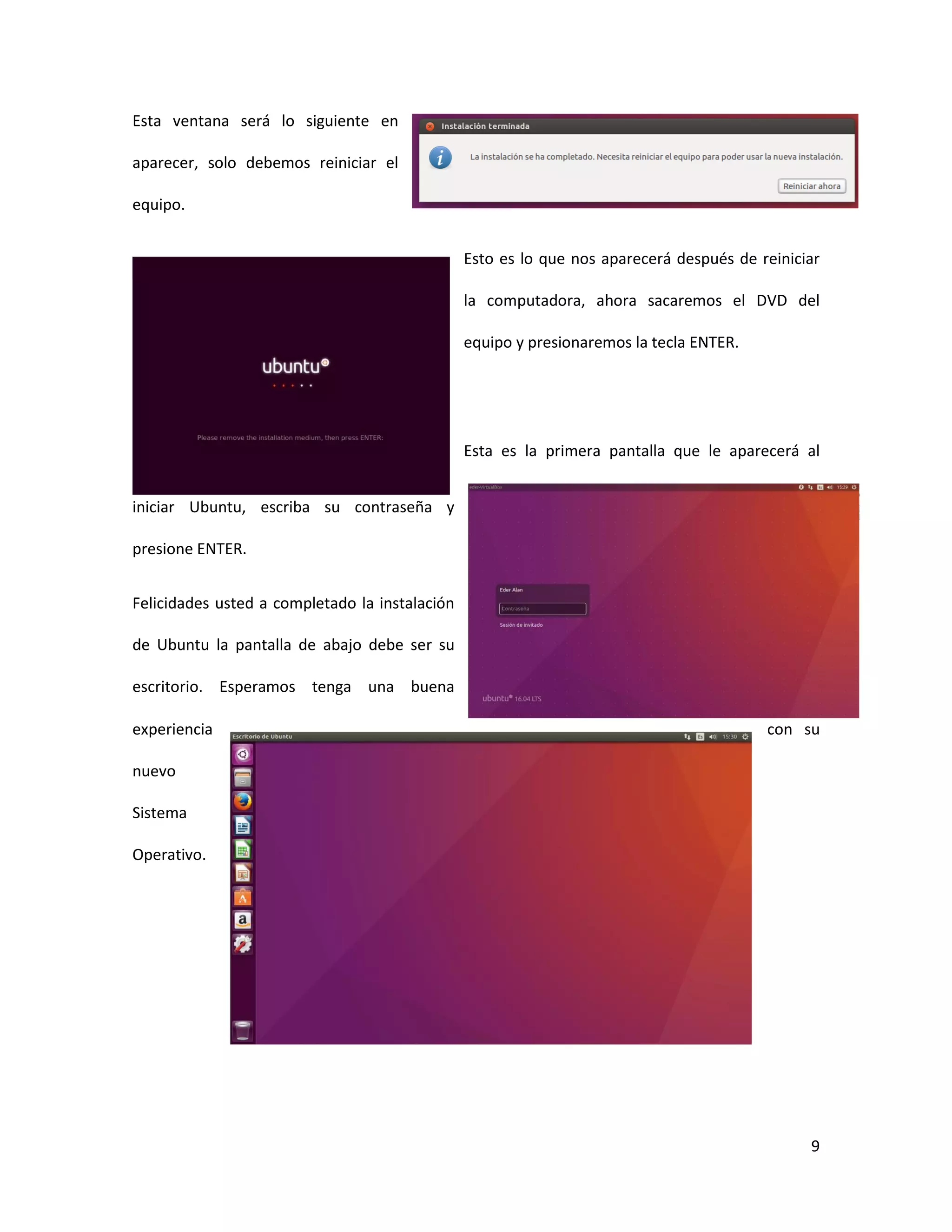 9
Esta ventana será lo siguiente en
aparecer, solo debemos reiniciar el
equipo.
Esto es lo que nos aparecerá después de reiniciar
la computadora, ahora sacaremos el DVD del
equipo y presionaremos la tecla ENTER.
Esta es la primera pantalla que le aparecerá al
iniciar Ubuntu, escriba su contraseña y
presione ENTER.
Felicidades usted a completado la instalación
de Ubuntu la pantalla de abajo debe ser su
escritorio. Esperamos tenga una buena
experiencia con su
nuevo
Sistema
Operativo.
 