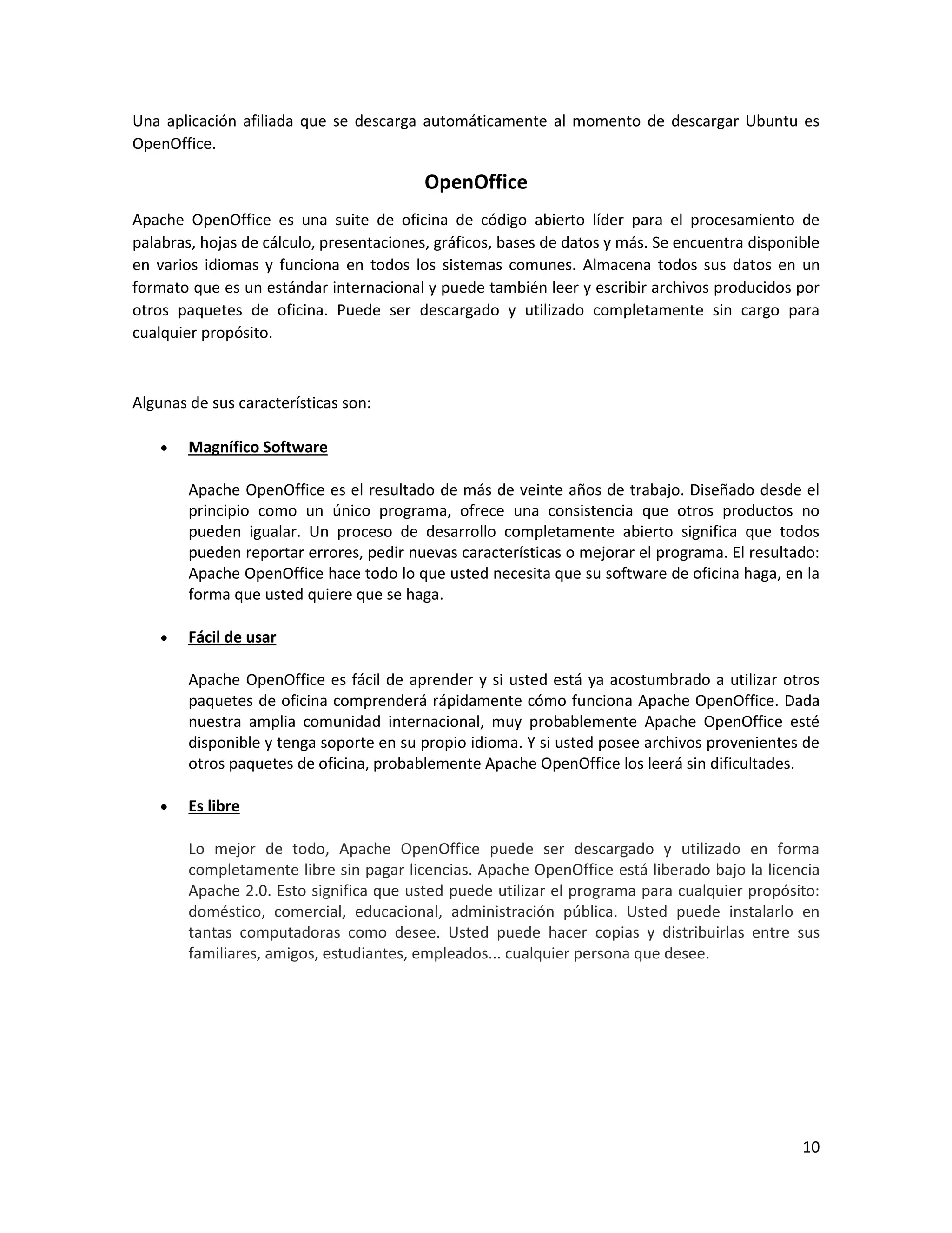 10
Una aplicación afiliada que se descarga automáticamente al momento de descargar Ubuntu es
OpenOffice.
OpenOffice
Apache OpenOffice es una suite de oficina de código abierto líder para el procesamiento de
palabras, hojas de cálculo, presentaciones, gráficos, bases de datos y más. Se encuentra disponible
en varios idiomas y funciona en todos los sistemas comunes. Almacena todos sus datos en un
formato que es un estándar internacional y puede también leer y escribir archivos producidos por
otros paquetes de oficina. Puede ser descargado y utilizado completamente sin cargo para
cualquier propósito.
Algunas de sus características son:
 Magnífico Software
Apache OpenOffice es el resultado de más de veinte años de trabajo. Diseñado desde el
principio como un único programa, ofrece una consistencia que otros productos no
pueden igualar. Un proceso de desarrollo completamente abierto significa que todos
pueden reportar errores, pedir nuevas características o mejorar el programa. El resultado:
Apache OpenOffice hace todo lo que usted necesita que su software de oficina haga, en la
forma que usted quiere que se haga.
 Fácil de usar
Apache OpenOffice es fácil de aprender y si usted está ya acostumbrado a utilizar otros
paquetes de oficina comprenderá rápidamente cómo funciona Apache OpenOffice. Dada
nuestra amplia comunidad internacional, muy probablemente Apache OpenOffice esté
disponible y tenga soporte en su propio idioma. Y si usted posee archivos provenientes de
otros paquetes de oficina, probablemente Apache OpenOffice los leerá sin dificultades.
 Es libre
Lo mejor de todo, Apache OpenOffice puede ser descargado y utilizado en forma
completamente libre sin pagar licencias. Apache OpenOffice está liberado bajo la licencia
Apache 2.0. Esto significa que usted puede utilizar el programa para cualquier propósito:
doméstico, comercial, educacional, administración pública. Usted puede instalarlo en
tantas computadoras como desee. Usted puede hacer copias y distribuirlas entre sus
familiares, amigos, estudiantes, empleados... cualquier persona que desee.
 