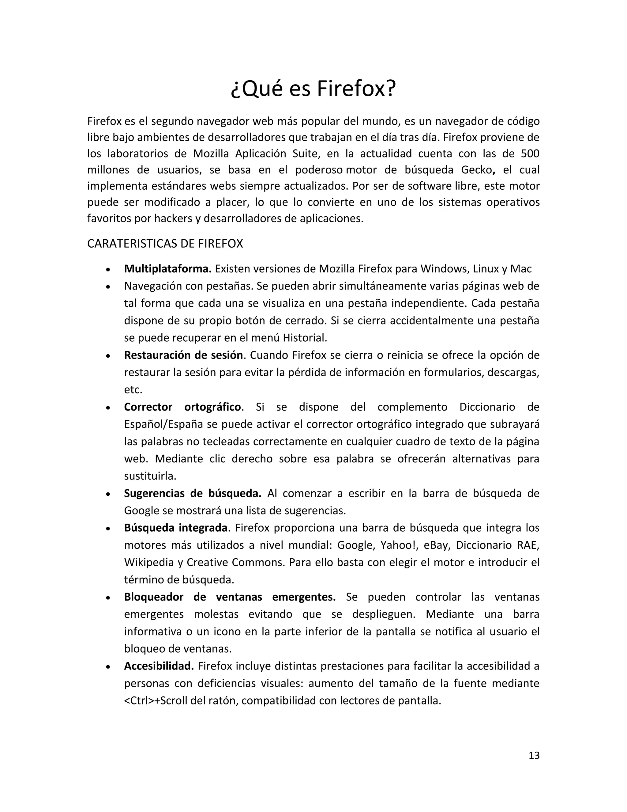 13
¿Qué es Firefox?
Firefox es el segundo navegador web más popular del mundo, es un navegador de código
libre bajo ambientes de desarrolladores que trabajan en el día tras día. Firefox proviene de
los laboratorios de Mozilla Aplicación Suite, en la actualidad cuenta con las de 500
millones de usuarios, se basa en el poderoso motor de búsqueda Gecko, el cual
implementa estándares webs siempre actualizados. Por ser de software libre, este motor
puede ser modificado a placer, lo que lo convierte en uno de los sistemas operativos
favoritos por hackers y desarrolladores de aplicaciones.
CARATERISTICAS DE FIREFOX
 Multiplataforma. Existen versiones de Mozilla Firefox para Windows, Linux y Mac
 Navegación con pestañas. Se pueden abrir simultáneamente varias páginas web de
tal forma que cada una se visualiza en una pestaña independiente. Cada pestaña
dispone de su propio botón de cerrado. Si se cierra accidentalmente una pestaña
se puede recuperar en el menú Historial.
 Restauración de sesión. Cuando Firefox se cierra o reinicia se ofrece la opción de
restaurar la sesión para evitar la pérdida de información en formularios, descargas,
etc.
 Corrector ortográfico. Si se dispone del complemento Diccionario de
Español/España se puede activar el corrector ortográfico integrado que subrayará
las palabras no tecleadas correctamente en cualquier cuadro de texto de la página
web. Mediante clic derecho sobre esa palabra se ofrecerán alternativas para
sustituirla.
 Sugerencias de búsqueda. Al comenzar a escribir en la barra de búsqueda de
Google se mostrará una lista de sugerencias.
 Búsqueda integrada. Firefox proporciona una barra de búsqueda que integra los
motores más utilizados a nivel mundial: Google, Yahoo!, eBay, Diccionario RAE,
Wikipedia y Creative Commons. Para ello basta con elegir el motor e introducir el
término de búsqueda.
 Bloqueador de ventanas emergentes. Se pueden controlar las ventanas
emergentes molestas evitando que se desplieguen. Mediante una barra
informativa o un icono en la parte inferior de la pantalla se notifica al usuario el
bloqueo de ventanas.
 Accesibilidad. Firefox incluye distintas prestaciones para facilitar la accesibilidad a
personas con deficiencias visuales: aumento del tamaño de la fuente mediante
<Ctrl>+Scroll del ratón, compatibilidad con lectores de pantalla.
 