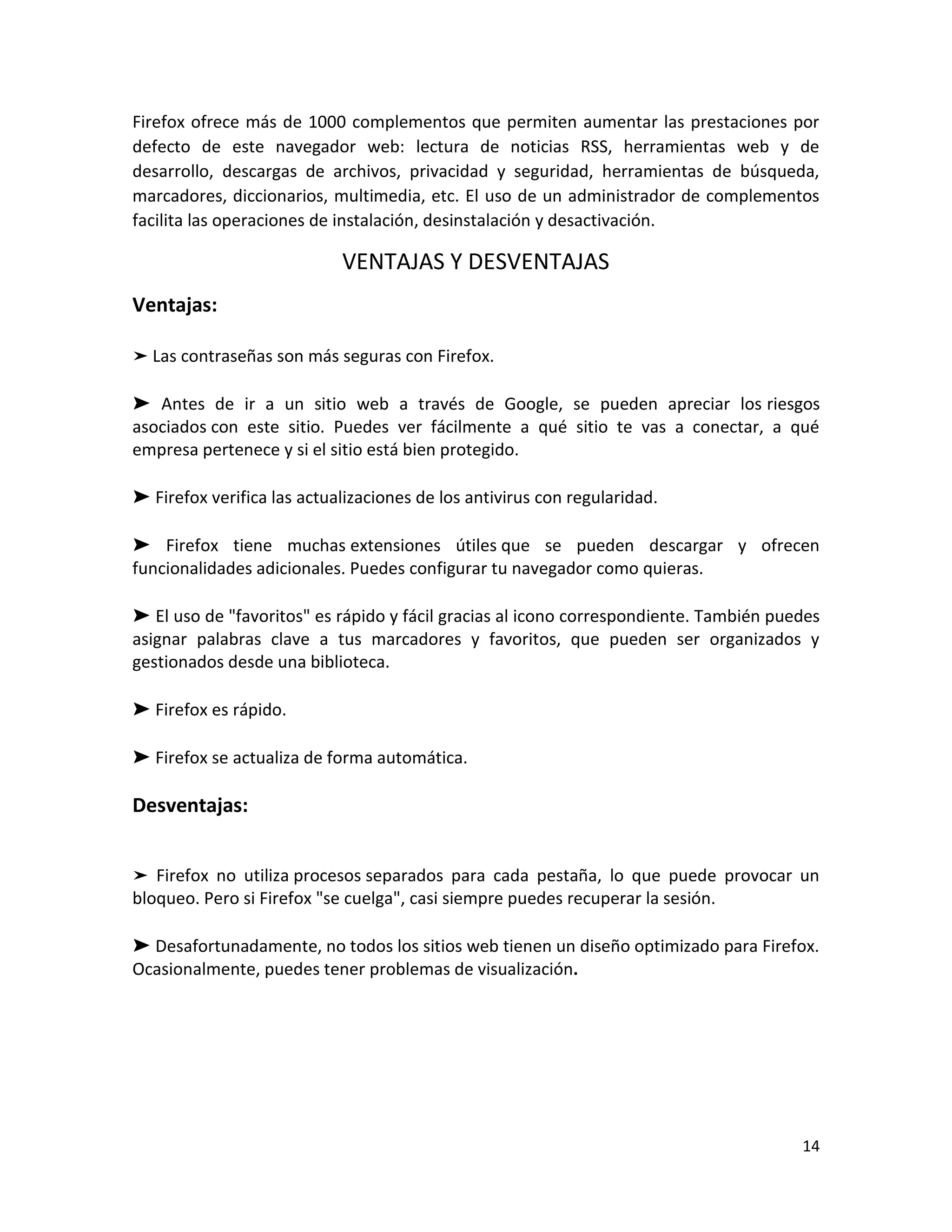 14
Firefox ofrece más de 1000 complementos que permiten aumentar las prestaciones por
defecto de este navegador web: lectura de noticias RSS, herramientas web y de
desarrollo, descargas de archivos, privacidad y seguridad, herramientas de búsqueda,
marcadores, diccionarios, multimedia, etc. El uso de un administrador de complementos
facilita las operaciones de instalación, desinstalación y desactivación.
VENTAJAS Y DESVENTAJAS
Ventajas:
➤ Las contraseñas son más seguras con Firefox.
➤ Antes de ir a un sitio web a través de Google, se pueden apreciar los riesgos
asociados con este sitio. Puedes ver fácilmente a qué sitio te vas a conectar, a qué
empresa pertenece y si el sitio está bien protegido.
➤ Firefox verifica las actualizaciones de los antivirus con regularidad.
➤ Firefox tiene muchas extensiones útiles que se pueden descargar y ofrecen
funcionalidades adicionales. Puedes configurar tu navegador como quieras.
➤ El uso de "favoritos" es rápido y fácil gracias al icono correspondiente. También puedes
asignar palabras clave a tus marcadores y favoritos, que pueden ser organizados y
gestionados desde una biblioteca.
➤ Firefox es rápido.
➤ Firefox se actualiza de forma automática.
Desventajas:
➤ Firefox no utiliza procesos separados para cada pestaña, lo que puede provocar un
bloqueo. Pero si Firefox "se cuelga", casi siempre puedes recuperar la sesión.
➤ Desafortunadamente, no todos los sitios web tienen un diseño optimizado para Firefox.
Ocasionalmente, puedes tener problemas de visualización.
 