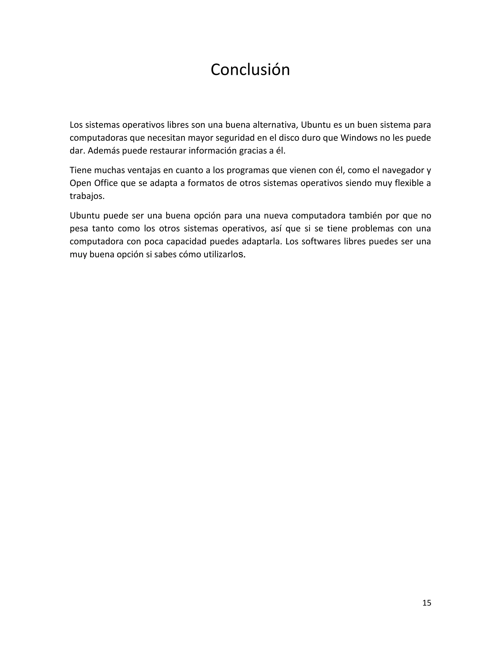 15
Conclusión
Los sistemas operativos libres son una buena alternativa, Ubuntu es un buen sistema para
computadoras que necesitan mayor seguridad en el disco duro que Windows no les puede
dar. Además puede restaurar información gracias a él.
Tiene muchas ventajas en cuanto a los programas que vienen con él, como el navegador y
Open Office que se adapta a formatos de otros sistemas operativos siendo muy flexible a
trabajos.
Ubuntu puede ser una buena opción para una nueva computadora también por que no
pesa tanto como los otros sistemas operativos, así que si se tiene problemas con una
computadora con poca capacidad puedes adaptarla. Los softwares libres puedes ser una
muy buena opción si sabes cómo utilizarlos.
 