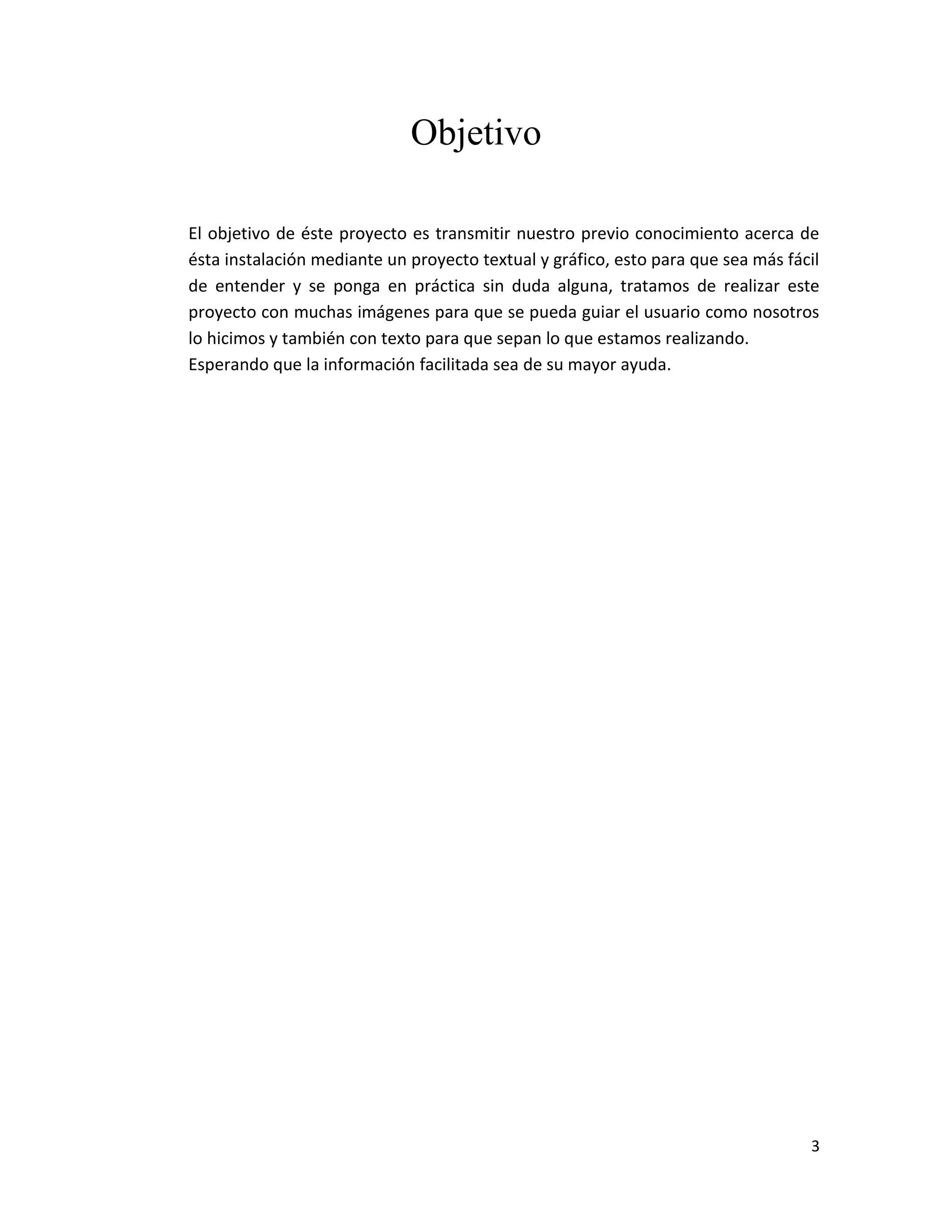 3
Objetivo
El objetivo de éste proyecto es transmitir nuestro previo conocimiento acerca de
ésta instalación mediante un proyecto textual y gráfico, esto para que sea más fácil
de entender y se ponga en práctica sin duda alguna, tratamos de realizar este
proyecto con muchas imágenes para que se pueda guiar el usuario como nosotros
lo hicimos y también con texto para que sepan lo que estamos realizando.
Esperando que la información facilitada sea de su mayor ayuda.
 