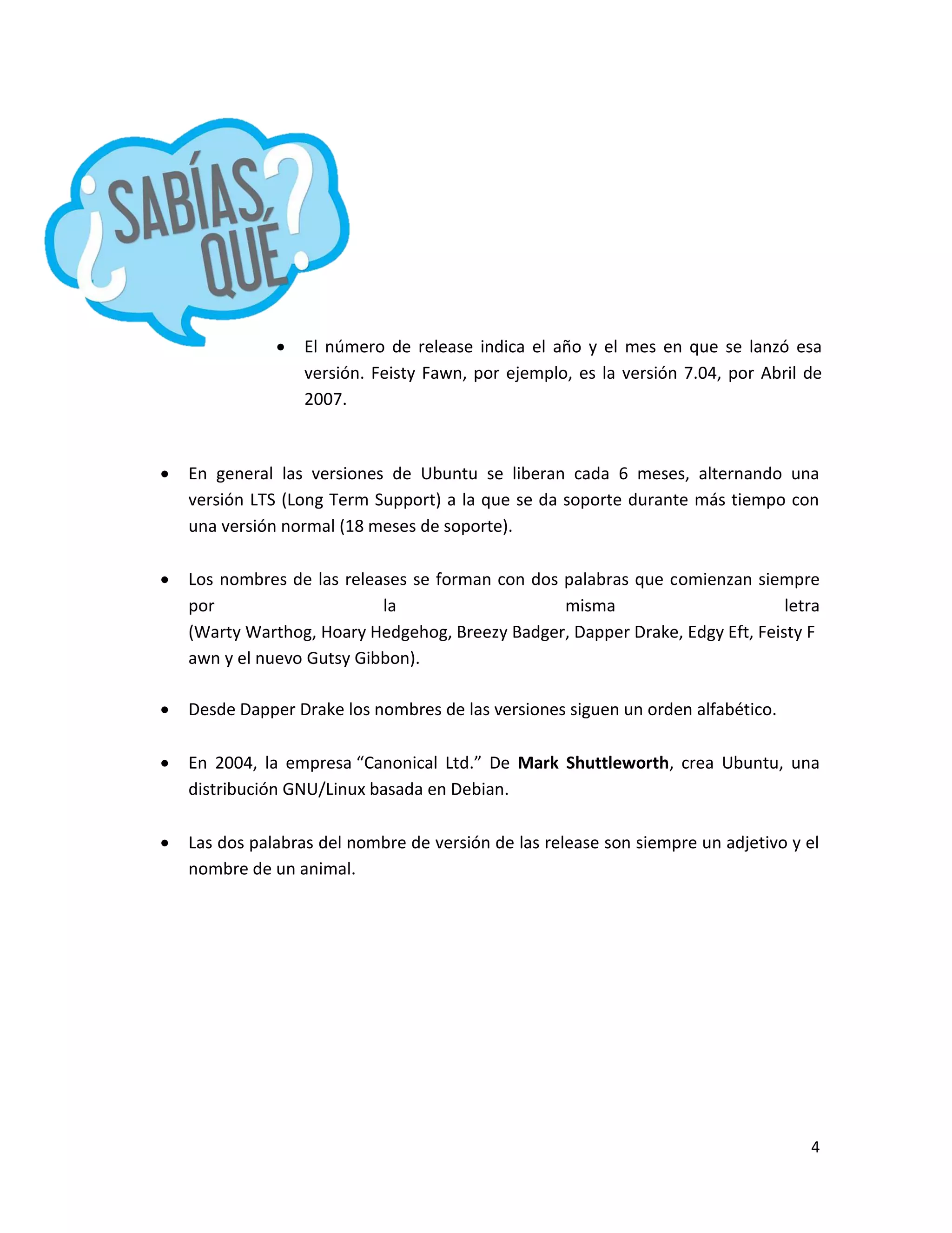 4
 En general las versiones de Ubuntu se liberan cada 6 meses, alternando una
versión LTS (Long Term Support) a la que se da soporte durante más tiempo con
una versión normal (18 meses de soporte).
 Los nombres de las releases se forman con dos palabras que comienzan siempre
por la misma letra
(Warty Warthog, Hoary Hedgehog, Breezy Badger, Dapper Drake, Edgy Eft, Feisty F
awn y el nuevo Gutsy Gibbon).
 Desde Dapper Drake los nombres de las versiones siguen un orden alfabético.
 En 2004, la empresa “Canonical Ltd.” De Mark Shuttleworth, crea Ubuntu, una
distribución GNU/Linux basada en Debian.
 Las dos palabras del nombre de versión de las release son siempre un adjetivo y el
nombre de un animal.
 El número de release indica el año y el mes en que se lanzó esa
versión. Feisty Fawn, por ejemplo, es la versión 7.04, por Abril de
2007.
 
