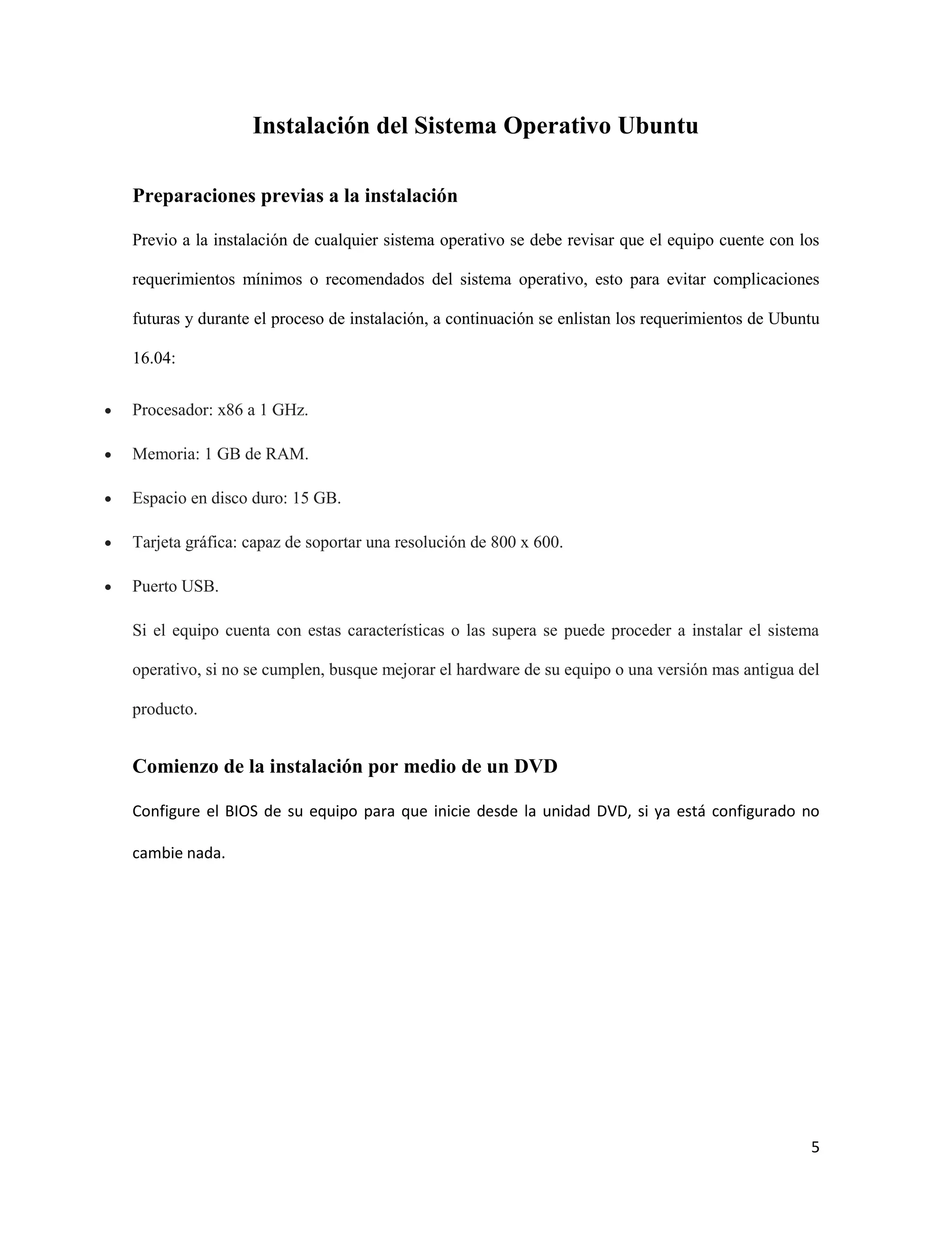 5
Instalación del Sistema Operativo Ubuntu
Preparaciones previas a la instalación
Previo a la instalación de cualquier sistema operativo se debe revisar que el equipo cuente con los
requerimientos mínimos o recomendados del sistema operativo, esto para evitar complicaciones
futuras y durante el proceso de instalación, a continuación se enlistan los requerimientos de Ubuntu
16.04:
 Procesador: x86 a 1 GHz.
 Memoria: 1 GB de RAM.
 Espacio en disco duro: 15 GB.
 Tarjeta gráfica: capaz de soportar una resolución de 800 x 600.
 Puerto USB.
Si el equipo cuenta con estas características o las supera se puede proceder a instalar el sistema
operativo, si no se cumplen, busque mejorar el hardware de su equipo o una versión mas antigua del
producto.
Comienzo de la instalación por medio de un DVD
Configure el BIOS de su equipo para que inicie desde la unidad DVD, si ya está configurado no
cambie nada.
 