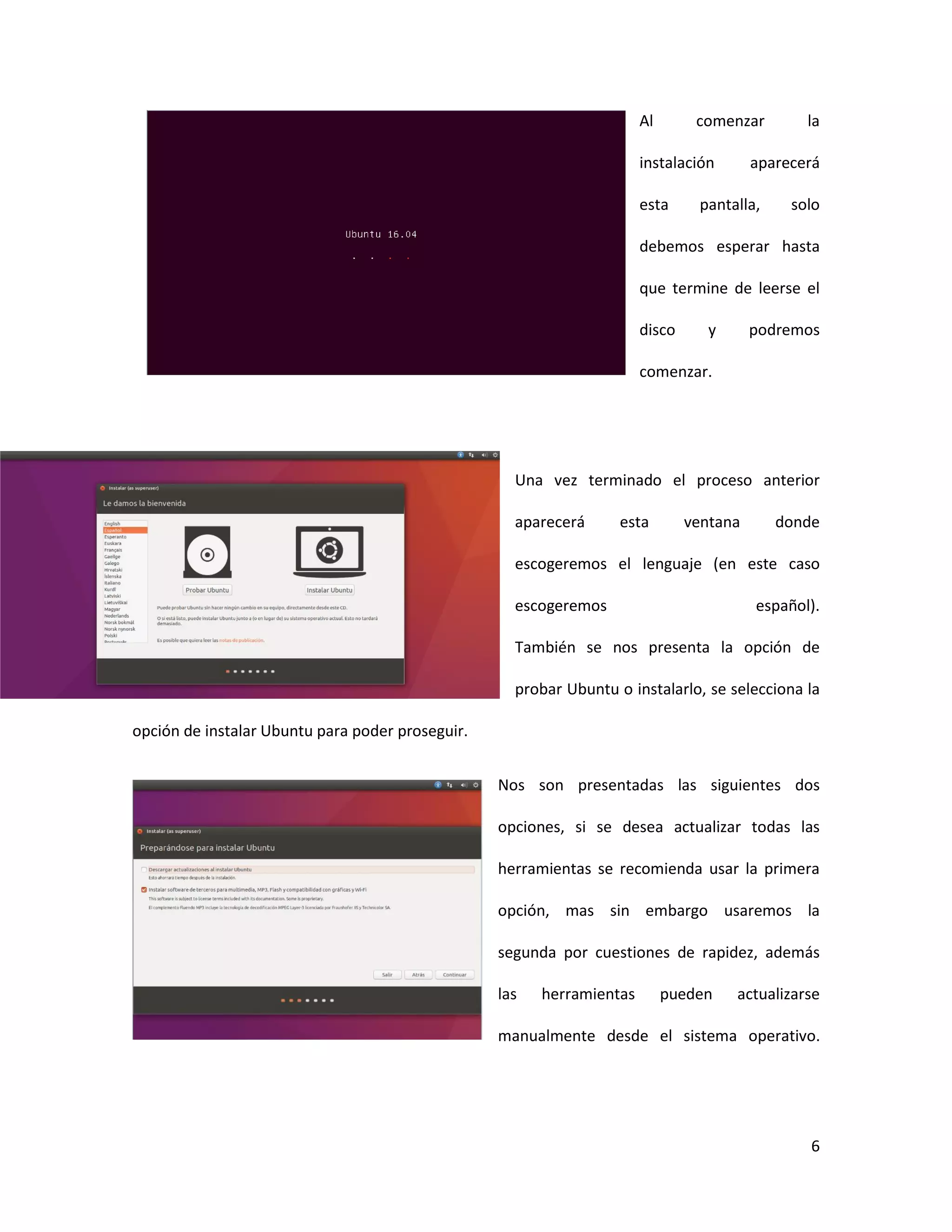 6
Al comenzar la
instalación aparecerá
esta pantalla, solo
debemos esperar hasta
que termine de leerse el
disco y podremos
comenzar.
Una vez terminado el proceso anterior
aparecerá esta ventana donde
escogeremos el lenguaje (en este caso
escogeremos español).
También se nos presenta la opción de
probar Ubuntu o instalarlo, se selecciona la
opción de instalar Ubuntu para poder proseguir.
Nos son presentadas las siguientes dos
opciones, si se desea actualizar todas las
herramientas se recomienda usar la primera
opción, mas sin embargo usaremos la
segunda por cuestiones de rapidez, además
las herramientas pueden actualizarse
manualmente desde el sistema operativo.
 