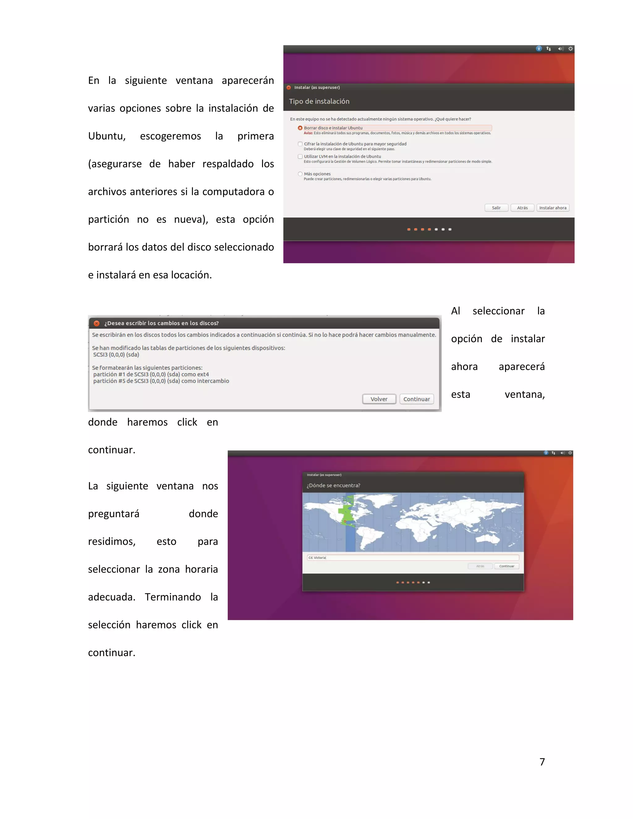 7
En la siguiente ventana aparecerán
varias opciones sobre la instalación de
Ubuntu, escogeremos la primera
(asegurarse de haber respaldado los
archivos anteriores si la computadora o
partición no es nueva), esta opción
borrará los datos del disco seleccionado
e instalará en esa locación.
Al seleccionar la
opción de instalar
ahora aparecerá
esta ventana,
donde haremos click en
continuar.
La siguiente ventana nos
preguntará donde
residimos, esto para
seleccionar la zona horaria
adecuada. Terminando la
selección haremos click en
continuar.
 
