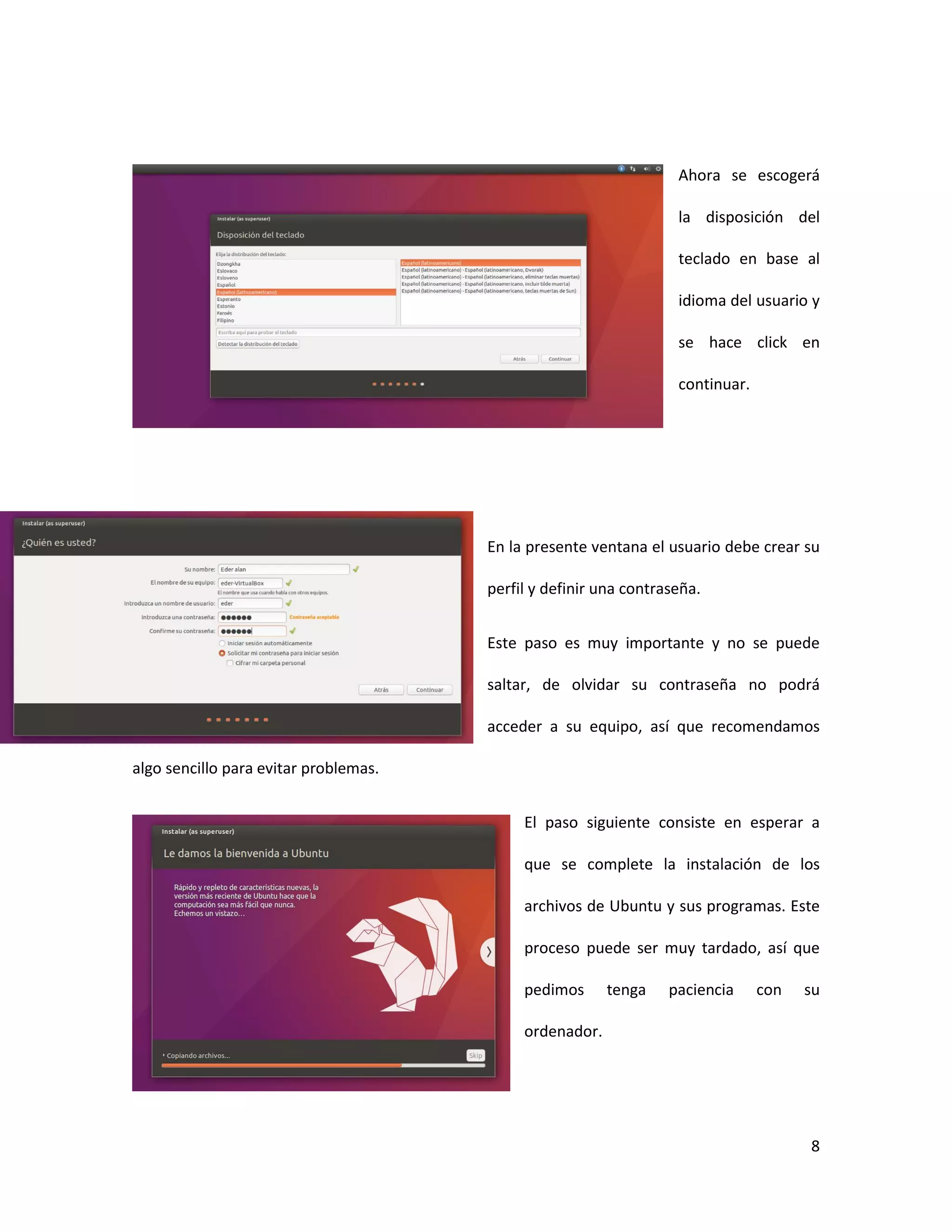 8
Ahora se escogerá
la disposición del
teclado en base al
idioma del usuario y
se hace click en
continuar.
En la presente ventana el usuario debe crear su
perfil y definir una contraseña.
Este paso es muy importante y no se puede
saltar, de olvidar su contraseña no podrá
acceder a su equipo, así que recomendamos
algo sencillo para evitar problemas.
El paso siguiente consiste en esperar a
que se complete la instalación de los
archivos de Ubuntu y sus programas. Este
proceso puede ser muy tardado, así que
pedimos tenga paciencia con su
ordenador.
 