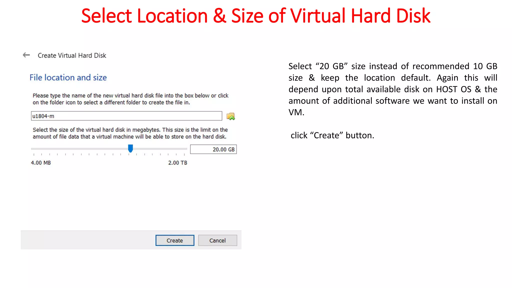 Select Location & Size of Virtual Hard Disk
Select “20 GB” size instead of recommended 10 GB
size & keep the location default. Again this will
depend upon total available disk on HOST OS & the
amount of additional software we want to install on
VM.
click “Create” button.
 