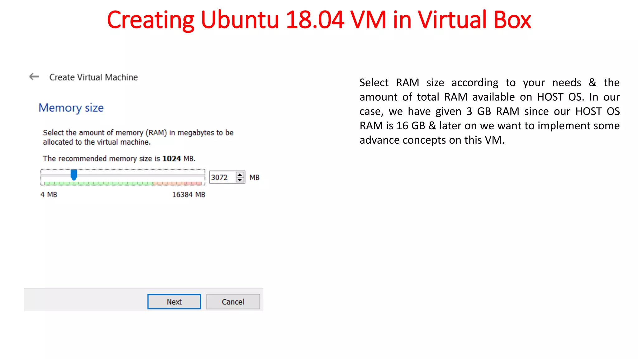 Creating Ubuntu 18.04 VM in Virtual Box
Select RAM size according to your needs & the
amount of total RAM available on HOST OS. In our
case, we have given 3 GB RAM since our HOST OS
RAM is 16 GB & later on we want to implement some
advance concepts on this VM.
 