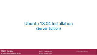 Ubuntu 18.04 Installation
(Server Edition)
Vipin Gupta
BE,RHCE,CEH,CCNA,MCSE,MCSA Mobile: 93563-10379
www.linuxexpert.invipin2411@gmail.com
 