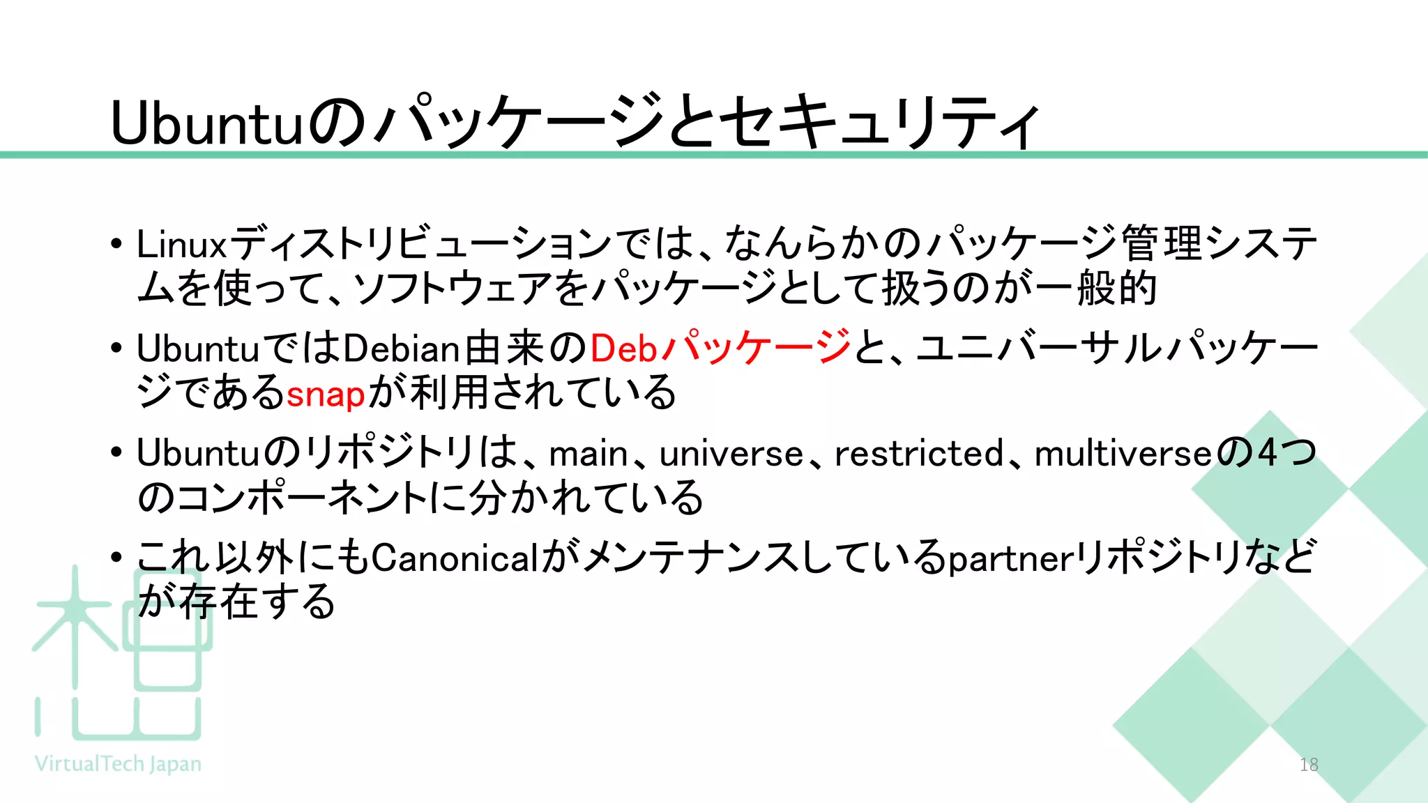 Ubuntuのパッケージとセキュリティ
• Linuxディストリビューションでは、なんらかのパッケージ管理システ
ムを使って、ソフトウェアをパッケージとして扱うのが一般的
• UbuntuではDebian由来のDebパッケージと、ユニバーサルパッケー
ジであるsnapが利用されている
• Ubuntuのリポジトリは、main、universe、restricted、multiverseの4つ
のコンポーネントに分かれている
• これ以外にもCanonicalがメンテナンスしているpartnerリポジトリなど
が存在する
18
 