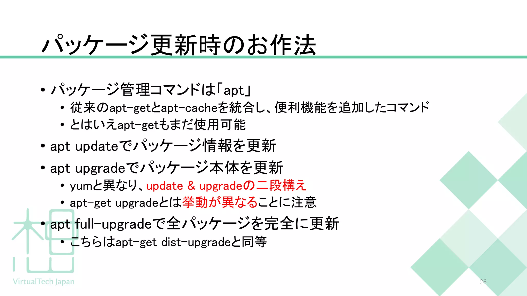 パッケージ更新時のお作法
• パッケージ管理コマンドは「apt」
• 従来のapt-getとapt-cacheを統合し、便利機能を追加したコマンド
• とはいえapt-getもまだ使用可能
• apt updateでパッケージ情報を更新
• apt upgradeでパッケージ本体を更新
• yumと異なり、update & upgradeの二段構え
• apt-get upgradeとは挙動が異なることに注意
• apt full-upgradeで全パッケージを完全に更新
• こちらはapt-get dist-upgradeと同等
26
 