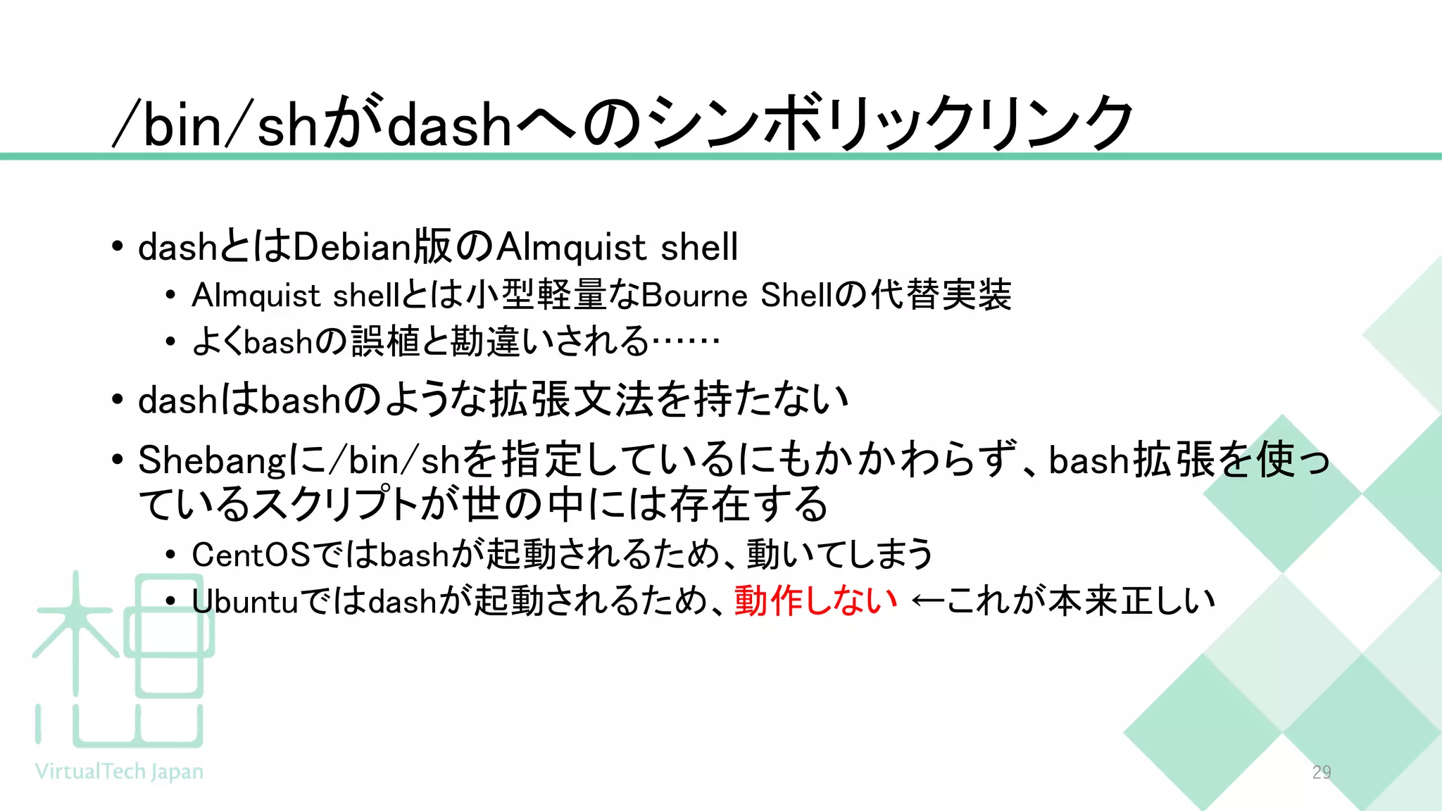 /bin/shがdashへのシンボリックリンク
• dashとはDebian版のAlmquist shell
• Almquist shellとは小型軽量なBourne Shellの代替実装
• よくbashの誤植と勘違いされる……
• dashはbashのような拡張文法を持たない
• Shebangに/bin/shを指定しているにもかかわらず、bash拡張を使っ
ているスクリプトが世の中には存在する
• CentOSではbashが起動されるため、動いてしまう
• Ubuntuではdashが起動されるため、動作しない ←これが本来正しい
29
 