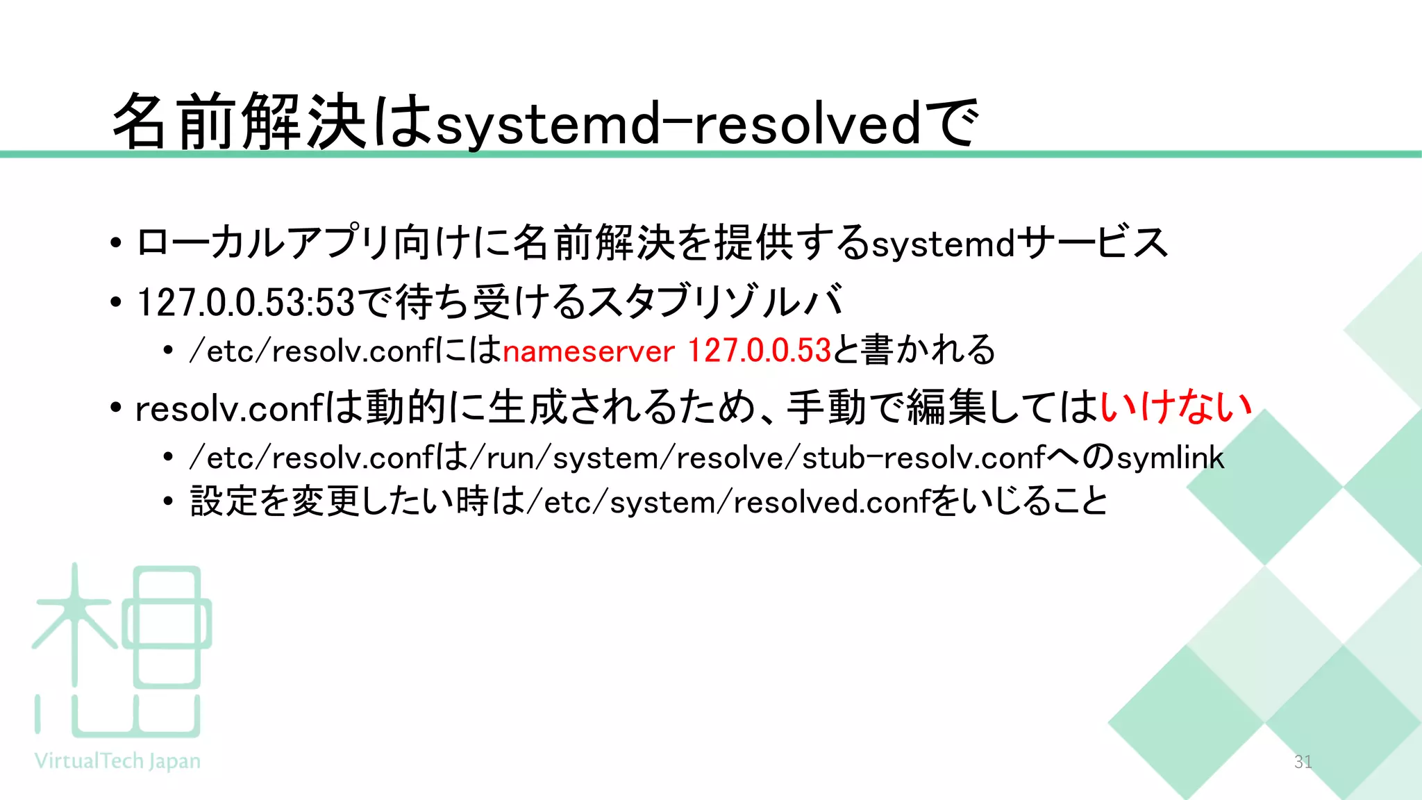 名前解決はsystemd-resolvedで
• ローカルアプリ向けに名前解決を提供するsystemdサービス
• 127.0.0.53:53で待ち受けるスタブリゾルバ
• /etc/resolv.confにはnameserver 127.0.0.53と書かれる
• resolv.confは動的に生成されるため、手動で編集してはいけない
• /etc/resolv.confは/run/system/resolve/stub-resolv.confへのsymlink
• 設定を変更したい時は/etc/system/resolved.confをいじること
31
 