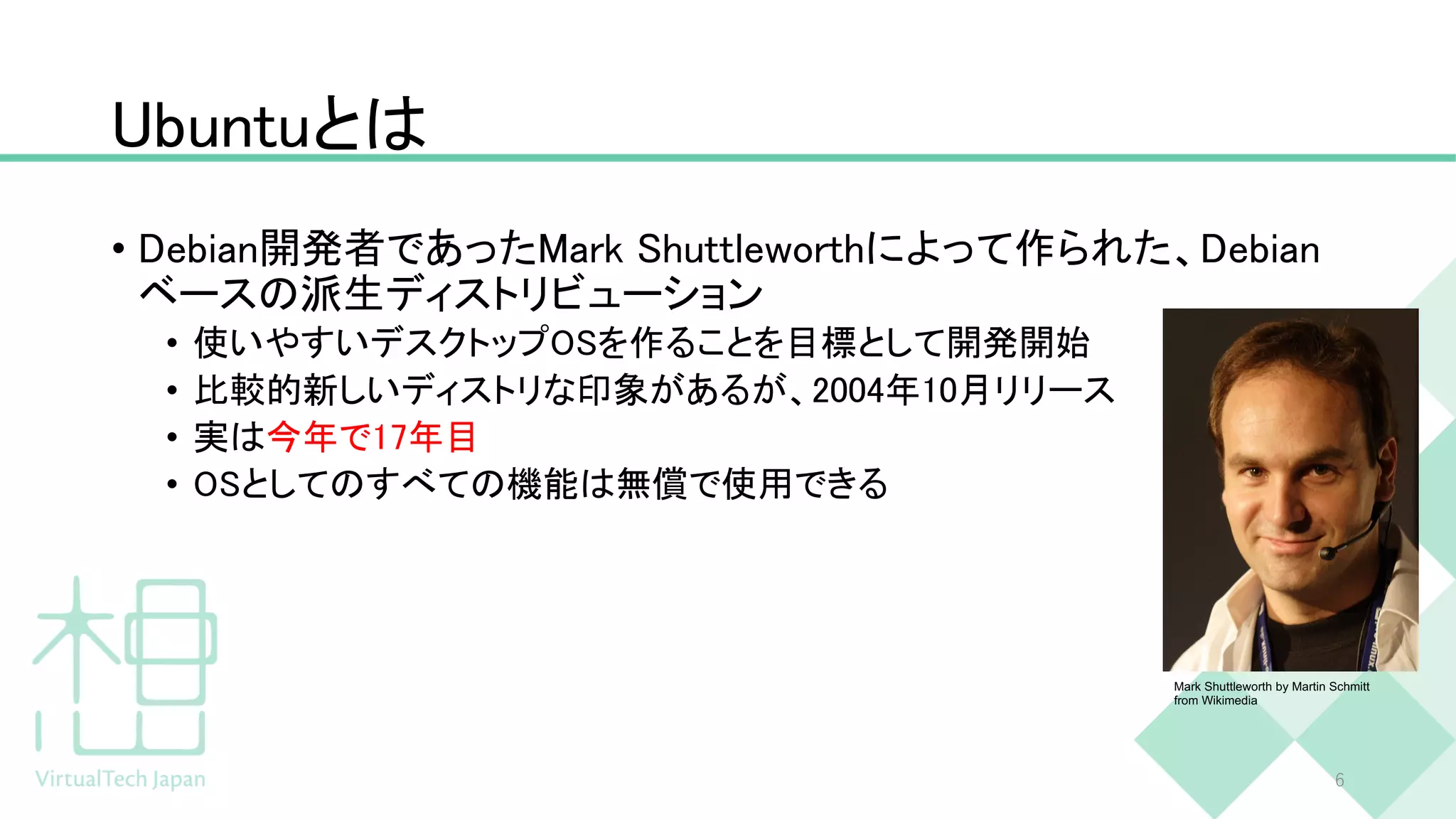 Ubuntuとは
• Debian開発者であったMark Shuttleworthによって作られた、Debian
ベースの派生ディストリビューション
• 使いやすいデスクトップOSを作ることを目標として開発開始
• 比較的新しいディストリな印象があるが、2004年10月リリース
• 実は今年で17年目
• OSとしてのすべての機能は無償で使用できる
6
Mark Shuttleworth by Martin Schmitt
from Wikimedia
 