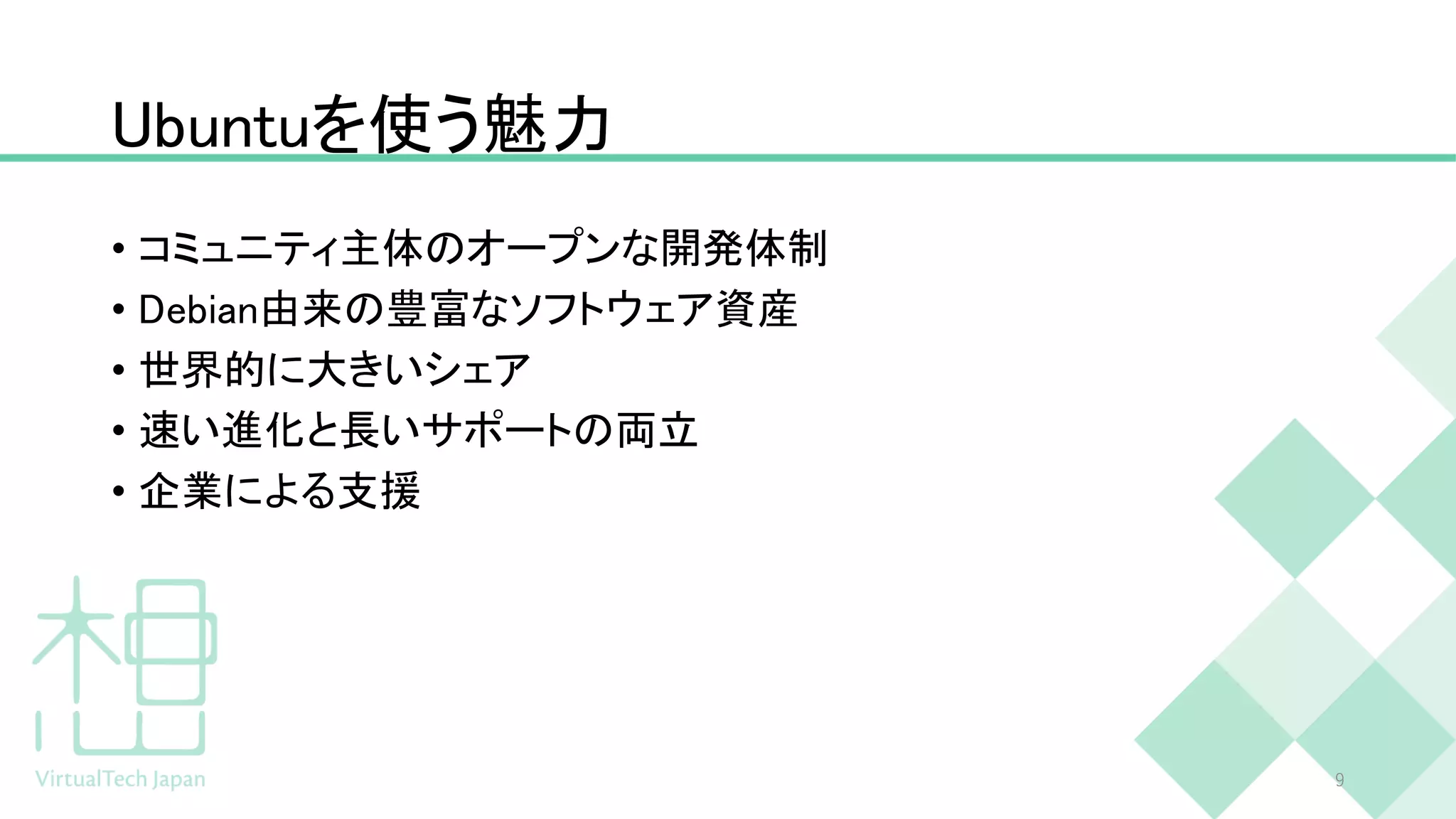 Ubuntuを使う魅力
• コミュニティ主体のオープンな開発体制
• Debian由来の豊富なソフトウェア資産
• 世界的に大きいシェア
• 速い進化と長いサポートの両立
• 企業による支援
9
 