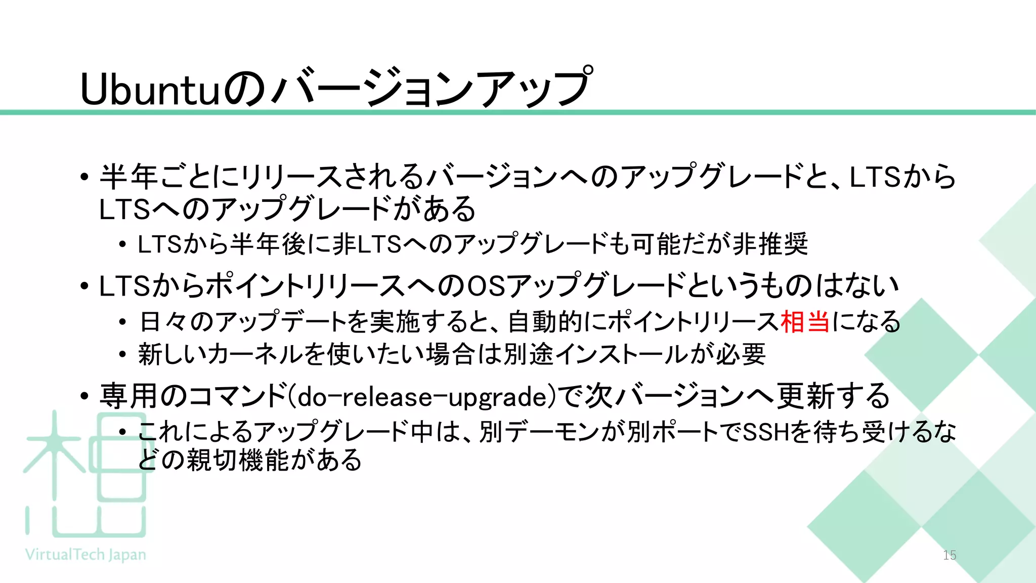 Ubuntuのバージョンアップ
• 半年ごとにリリースされるバージョンへのアップグレードと、LTSから
LTSへのアップグレードがある
• LTSから半年後に非LTSへのアップグレードも可能だが非推奨
• LTSからポイントリリースへのOSアップグレードというものはない
• 日々のアップデートを実施すると、自動的にポイントリリース相当になる
• 新しいカーネルを使いたい場合は別途インストールが必要
• 専用のコマンド(do-release-upgrade)で次バージョンへ更新する
• これによるアップグレード中は、別デーモンが別ポートでSSHを待ち受けるな
どの親切機能がある
15
 