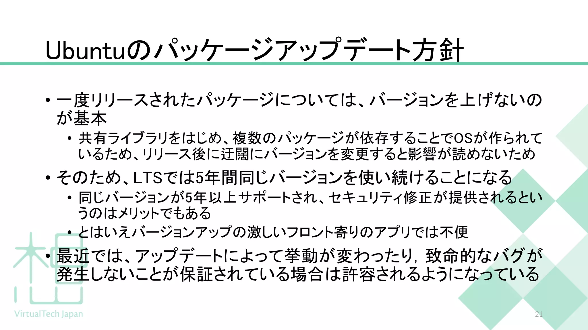 Ubuntuのパッケージアップデート方針
• 一度リリースされたパッケージについては、バージョンを上げないの
が基本
• 共有ライブラリをはじめ、複数のパッケージが依存することでOSが作られて
いるため、リリース後に迂闊にバージョンを変更すると影響が読めないため
• そのため、LTSでは5年間同じバージョンを使い続けることになる
• 同じバージョンが5年以上サポートされ、セキュリティ修正が提供されるとい
うのはメリットでもある
• とはいえバージョンアップの激しいフロント寄りのアプリでは不便
• 最近では、アップデートによって挙動が変わったり，致命的なバグが
発生しないことが保証されている場合は許容されるようになっている
21
 